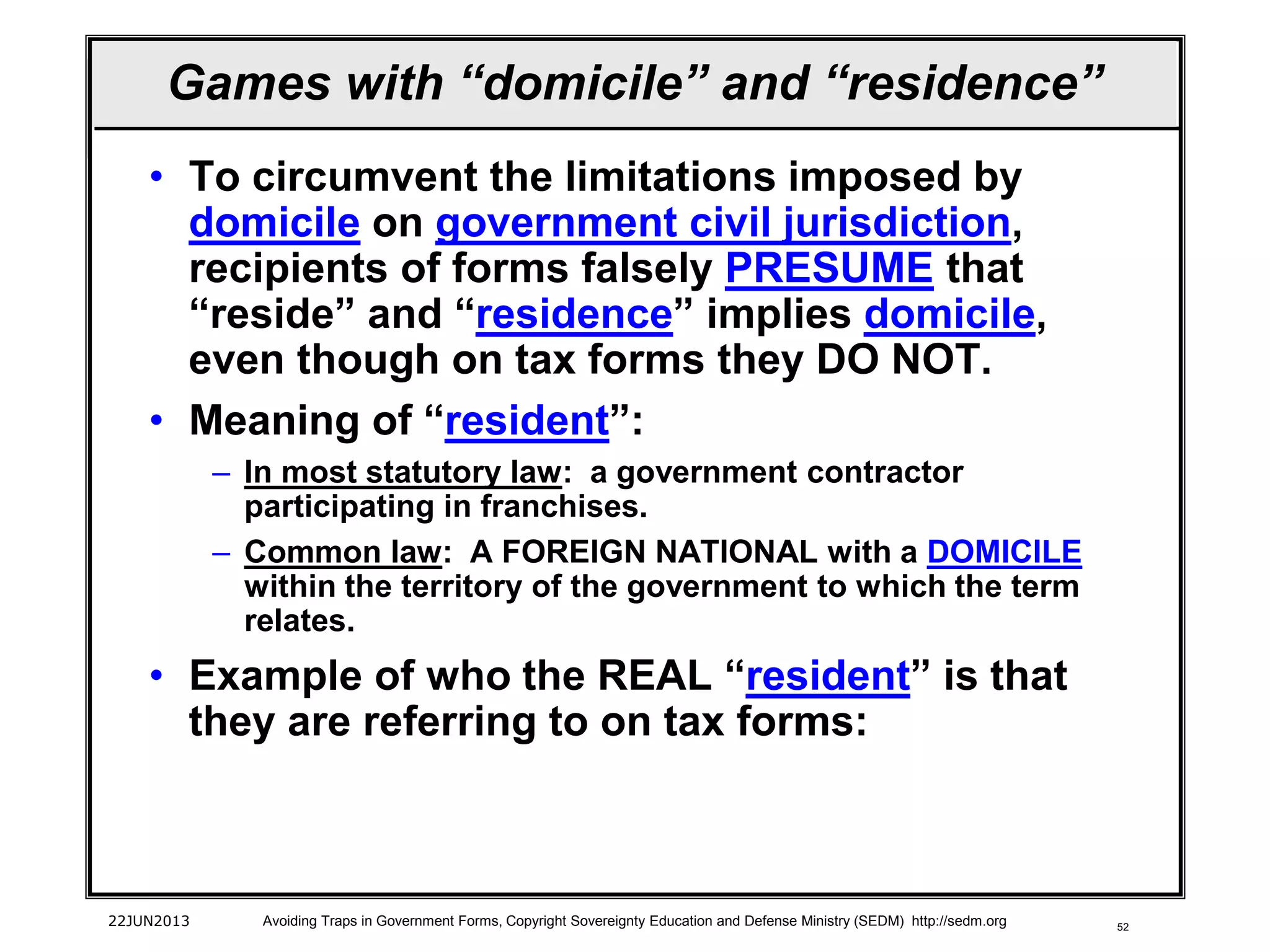 52
• To circumvent the limitations imposed by
domicile on government civil jurisdiction,
recipients of forms falsely PRESUME that
“reside” and “residence” implies domicile,
even though on tax forms they DO NOT.
• Meaning of “resident”:
– In most statutory law: a government contractor
participating in franchises.
– Common law: A FOREIGN NATIONAL with a DOMICILE
within the territory of the government to which the term
relates.
• Example of who the REAL “resident” is that
they are referring to on tax forms:
22JUN2013 Avoiding Traps in Government Forms, Copyright Sovereignty Education and Defense Ministry (SEDM) http://sedm.org
Games with “domicile” and “residence”
 