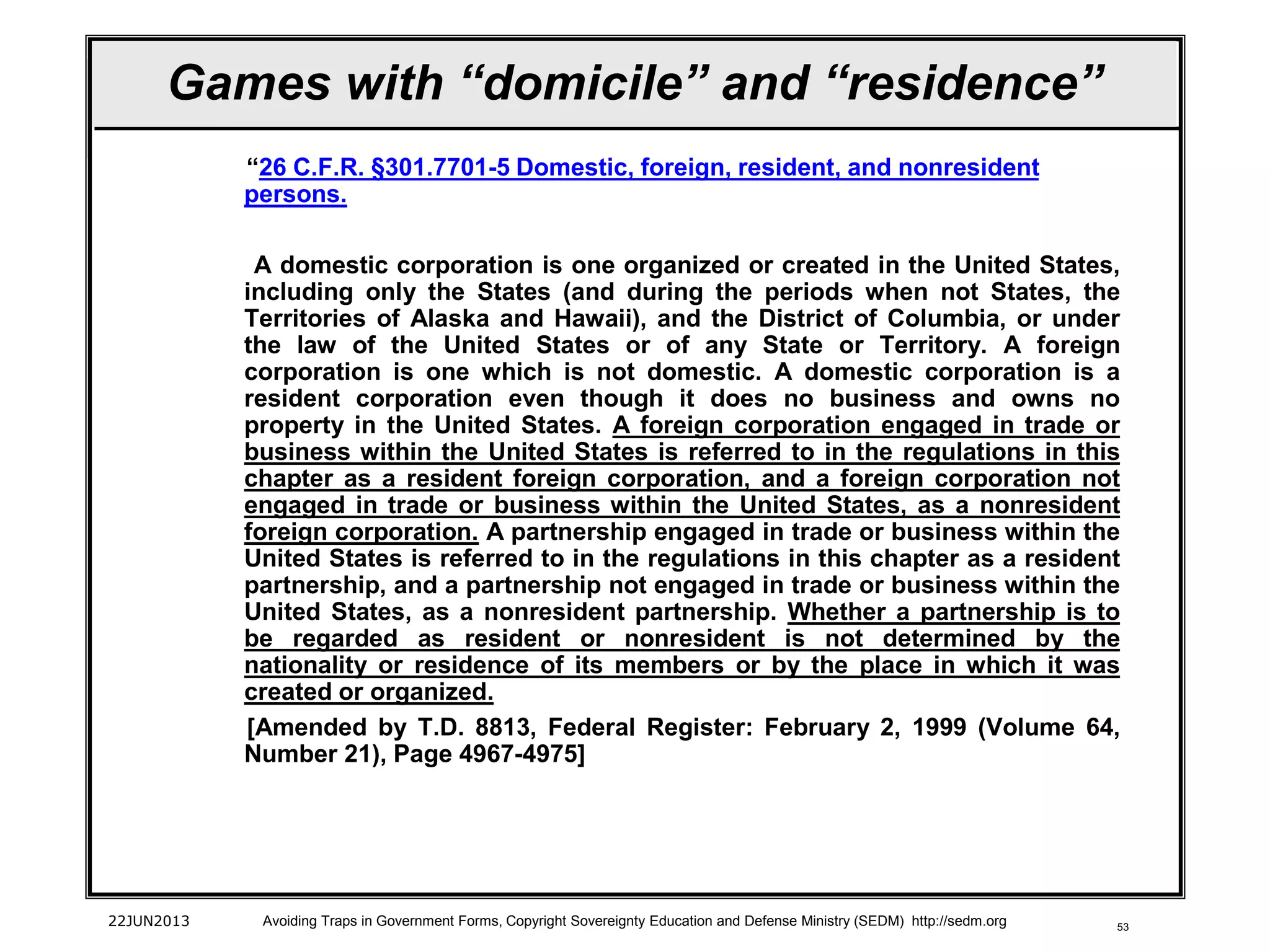 53
Games with “domicile” and “residence”
“26 C.F.R. §301.7701-5 Domestic, foreign, resident, and nonresident
persons.
A domestic corporation is one organized or created in the United States,
including only the States (and during the periods when not States, the
Territories of Alaska and Hawaii), and the District of Columbia, or under
the law of the United States or of any State or Territory. A foreign
corporation is one which is not domestic. A domestic corporation is a
resident corporation even though it does no business and owns no
property in the United States. A foreign corporation engaged in trade or
business within the United States is referred to in the regulations in this
chapter as a resident foreign corporation, and a foreign corporation not
engaged in trade or business within the United States, as a nonresident
foreign corporation. A partnership engaged in trade or business within the
United States is referred to in the regulations in this chapter as a resident
partnership, and a partnership not engaged in trade or business within the
United States, as a nonresident partnership. Whether a partnership is to
be regarded as resident or nonresident is not determined by the
nationality or residence of its members or by the place in which it was
created or organized.
[Amended by T.D. 8813, Federal Register: February 2, 1999 (Volume 64,
Number 21), Page 4967-4975]
22JUN2013 Avoiding Traps in Government Forms, Copyright Sovereignty Education and Defense Ministry (SEDM) http://sedm.org
 