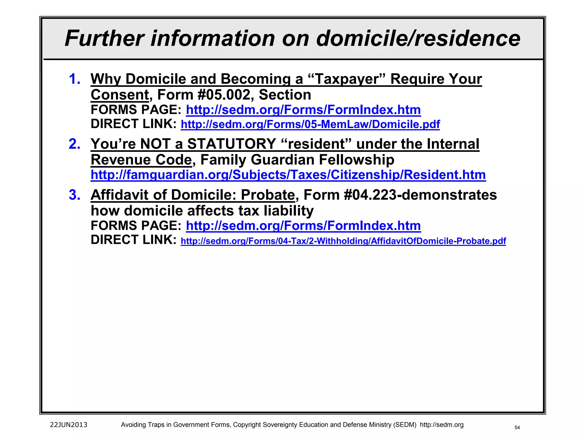 54
Further information on domicile/residence
1. Why Domicile and Becoming a “Taxpayer” Require Your
Consent, Form #05.002, Section
FORMS PAGE: http://sedm.org/Forms/FormIndex.htm
DIRECT LINK: http://sedm.org/Forms/05-MemLaw/Domicile.pdf
2. You’re NOT a STATUTORY “resident” under the Internal
Revenue Code, Family Guardian Fellowship
http://famguardian.org/Subjects/Taxes/Citizenship/Resident.htm
3. Affidavit of Domicile: Probate, Form #04.223-demonstrates
how domicile affects tax liability
FORMS PAGE: http://sedm.org/Forms/FormIndex.htm
DIRECT LINK: http://sedm.org/Forms/04-Tax/2-Withholding/AffidavitOfDomicile-Probate.pdf
22JUN2013 Avoiding Traps in Government Forms, Copyright Sovereignty Education and Defense Ministry (SEDM) http://sedm.org
 