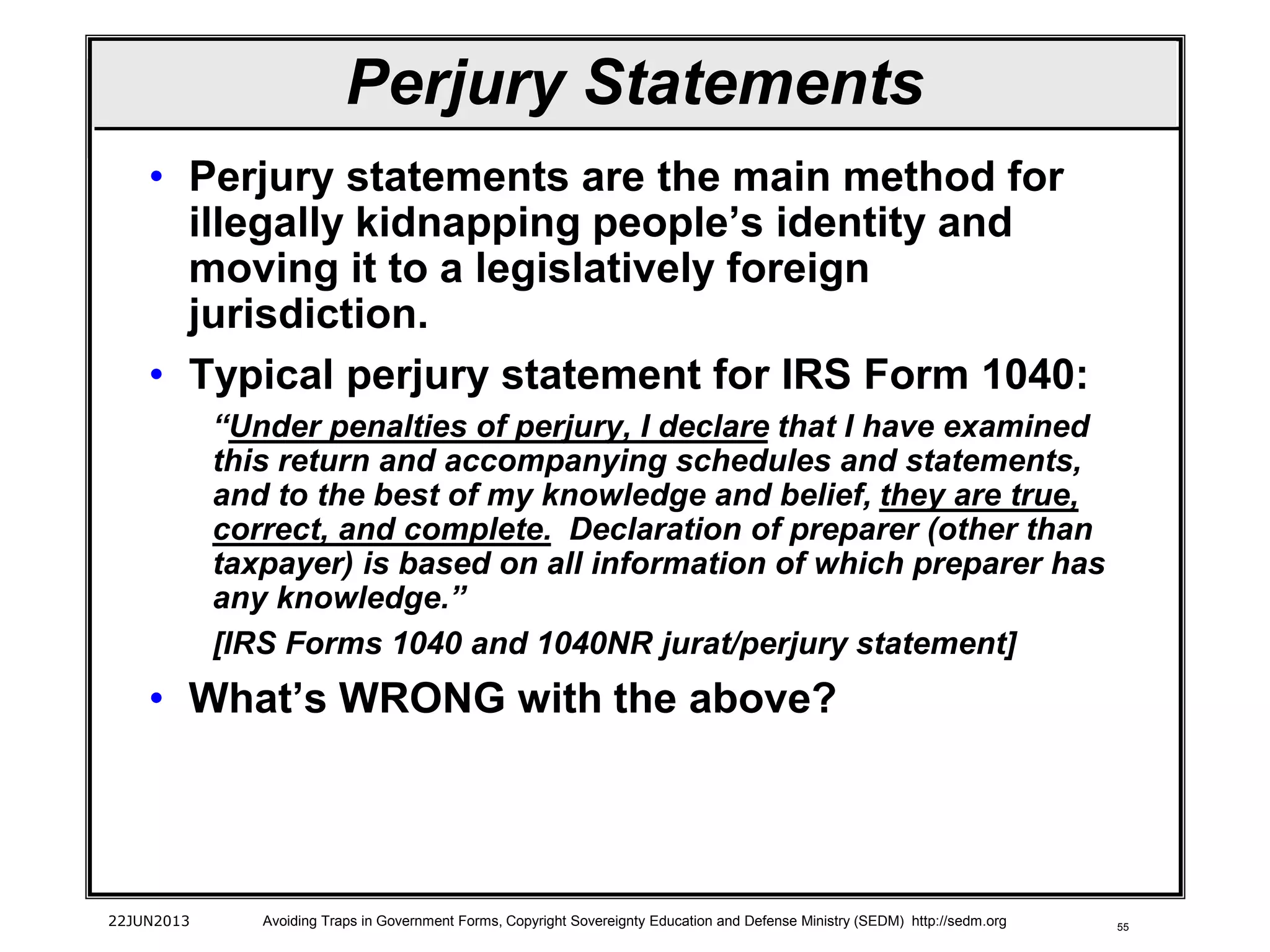 55
• Perjury statements are the main method for
illegally kidnapping people’s identity and
moving it to a legislatively foreign
jurisdiction.
• Typical perjury statement for IRS Form 1040:
“Under penalties of perjury, I declare that I have examined
this return and accompanying schedules and statements,
and to the best of my knowledge and belief, they are true,
correct, and complete. Declaration of preparer (other than
taxpayer) is based on all information of which preparer has
any knowledge.”
[IRS Forms 1040 and 1040NR jurat/perjury statement]
• What’s WRONG with the above?
22JUN2013 Avoiding Traps in Government Forms, Copyright Sovereignty Education and Defense Ministry (SEDM) http://sedm.org
Perjury Statements
 
