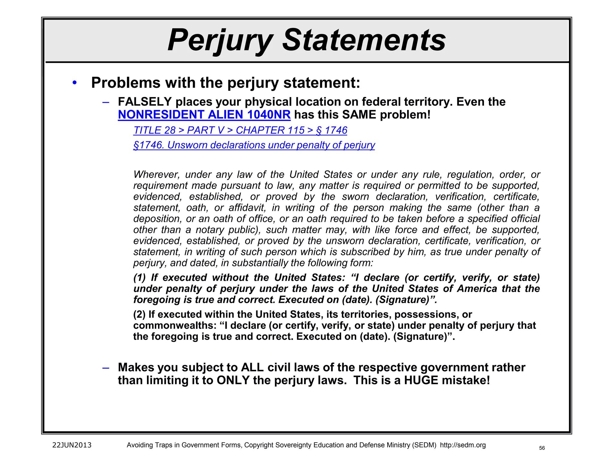 56
• Problems with the perjury statement:
– FALSELY places your physical location on federal territory. Even the
NONRESIDENT ALIEN 1040NR has this SAME problem!
TITLE 28 > PART V > CHAPTER 115 > § 1746
§1746. Unsworn declarations under penalty of perjury
Wherever, under any law of the United States or under any rule, regulation, order, or
requirement made pursuant to law, any matter is required or permitted to be supported,
evidenced, established, or proved by the sworn declaration, verification, certificate,
statement, oath, or affidavit, in writing of the person making the same (other than a
deposition, or an oath of office, or an oath required to be taken before a specified official
other than a notary public), such matter may, with like force and effect, be supported,
evidenced, established, or proved by the unsworn declaration, certificate, verification, or
statement, in writing of such person which is subscribed by him, as true under penalty of
perjury, and dated, in substantially the following form:
(1) If executed without the United States: “I declare (or certify, verify, or state)
under penalty of perjury under the laws of the United States of America that the
foregoing is true and correct. Executed on (date). (Signature)”.
(2) If executed within the United States, its territories, possessions, or
commonwealths: “I declare (or certify, verify, or state) under penalty of perjury that
the foregoing is true and correct. Executed on (date). (Signature)”.
– Makes you subject to ALL civil laws of the respective government rather
than limiting it to ONLY the perjury laws. This is a HUGE mistake!
22JUN2013 Avoiding Traps in Government Forms, Copyright Sovereignty Education and Defense Ministry (SEDM) http://sedm.org
Perjury Statements
 