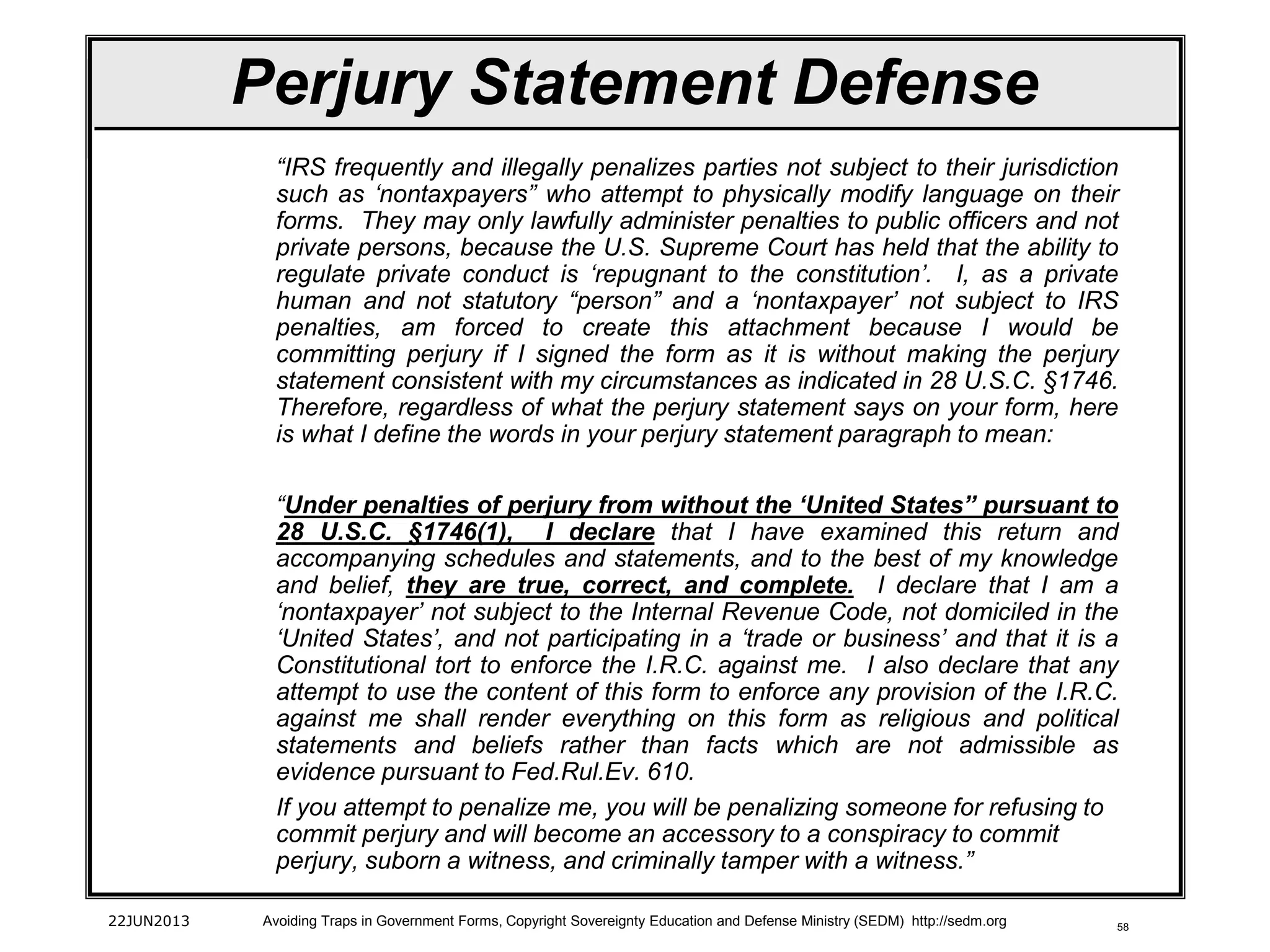 58
“IRS frequently and illegally penalizes parties not subject to their jurisdiction
such as ‘nontaxpayers” who attempt to physically modify language on their
forms. They may only lawfully administer penalties to public officers and not
private persons, because the U.S. Supreme Court has held that the ability to
regulate private conduct is ‘repugnant to the constitution’. I, as a private
human and not statutory “person” and a ‘nontaxpayer’ not subject to IRS
penalties, am forced to create this attachment because I would be
committing perjury if I signed the form as it is without making the perjury
statement consistent with my circumstances as indicated in 28 U.S.C. §1746.
Therefore, regardless of what the perjury statement says on your form, here
is what I define the words in your perjury statement paragraph to mean:
“Under penalties of perjury from without the ‘United States” pursuant to
28 U.S.C. §1746(1), I declare that I have examined this return and
accompanying schedules and statements, and to the best of my knowledge
and belief, they are true, correct, and complete. I declare that I am a
‘nontaxpayer’ not subject to the Internal Revenue Code, not domiciled in the
‘United States’, and not participating in a ‘trade or business’ and that it is a
Constitutional tort to enforce the I.R.C. against me. I also declare that any
attempt to use the content of this form to enforce any provision of the I.R.C.
against me shall render everything on this form as religious and political
statements and beliefs rather than facts which are not admissible as
evidence pursuant to Fed.Rul.Ev. 610.
If you attempt to penalize me, you will be penalizing someone for refusing to
commit perjury and will become an accessory to a conspiracy to commit
perjury, suborn a witness, and criminally tamper with a witness.”
22JUN2013 Avoiding Traps in Government Forms, Copyright Sovereignty Education and Defense Ministry (SEDM) http://sedm.org
Perjury Statement Defense
 