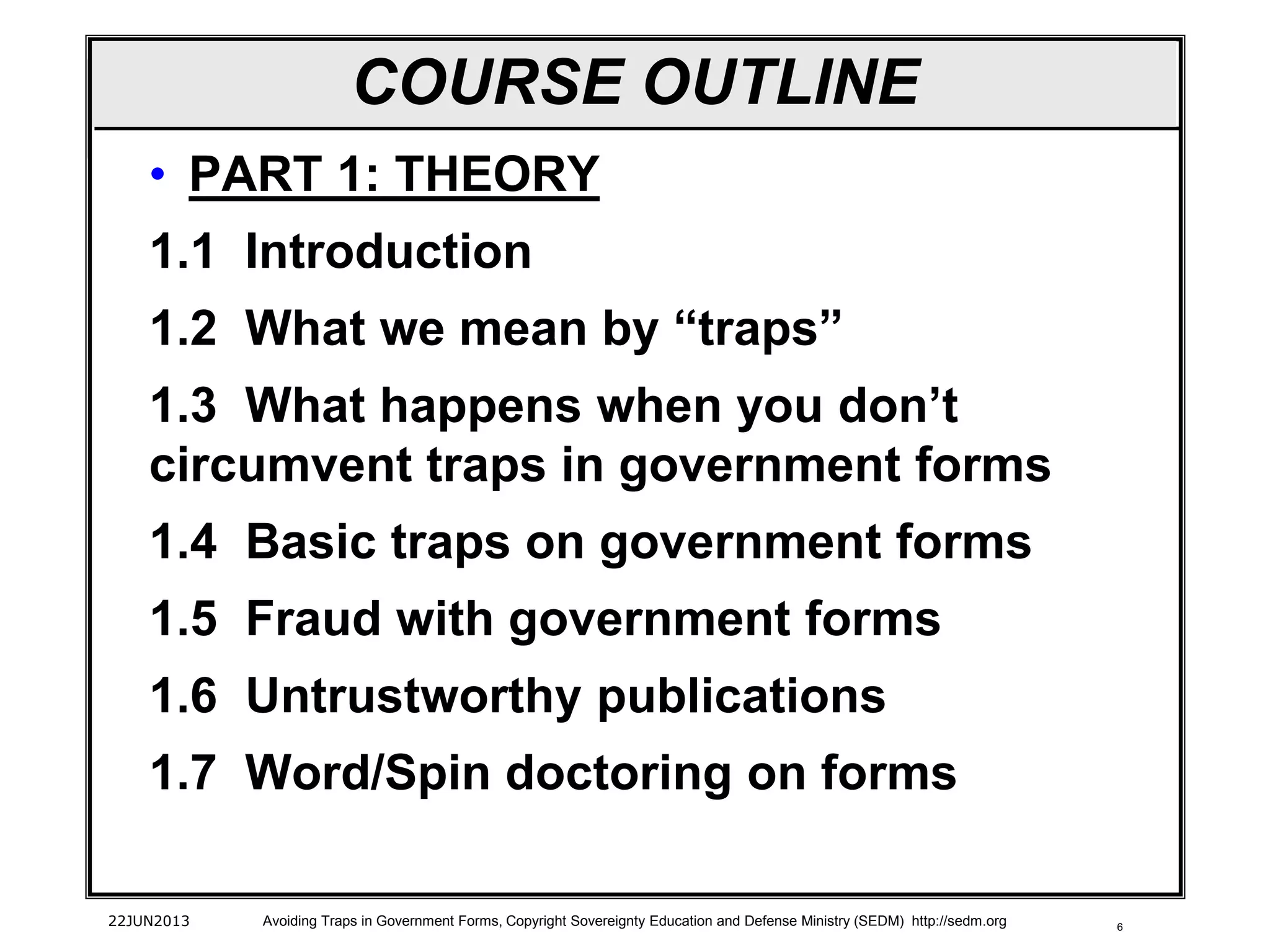 6
• PART 1: THEORY
1.1 Introduction
1.2 What we mean by “traps”
1.3 What happens when you don’t
circumvent traps in government forms
1.4 Basic traps on government forms
1.5 Fraud with government forms
1.6 Untrustworthy publications
1.7 Word/Spin doctoring on forms
22JUN2013 Avoiding Traps in Government Forms, Copyright Sovereignty Education and Defense Ministry (SEDM) http://sedm.org
COURSE OUTLINE
 