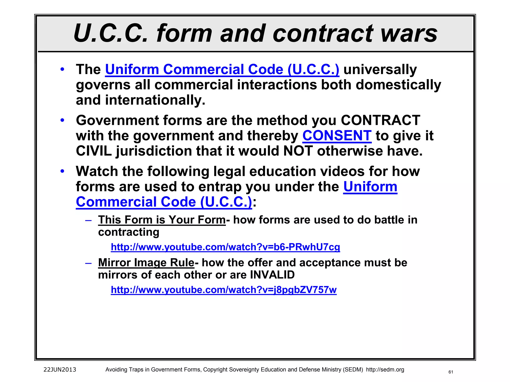 61
• The Uniform Commercial Code (U.C.C.) universally
governs all commercial interactions both domestically
and internationally.
• Government forms are the method you CONTRACT
with the government and thereby CONSENT to give it
CIVIL jurisdiction that it would NOT otherwise have.
• Watch the following legal education videos for how
forms are used to entrap you under the Uniform
Commercial Code (U.C.C.):
– This Form is Your Form- how forms are used to do battle in
contracting
http://www.youtube.com/watch?v=b6-PRwhU7cg
– Mirror Image Rule- how the offer and acceptance must be
mirrors of each other or are INVALID
http://www.youtube.com/watch?v=j8pgbZV757w
22JUN2013 Avoiding Traps in Government Forms, Copyright Sovereignty Education and Defense Ministry (SEDM) http://sedm.org
U.C.C. form and contract wars
 