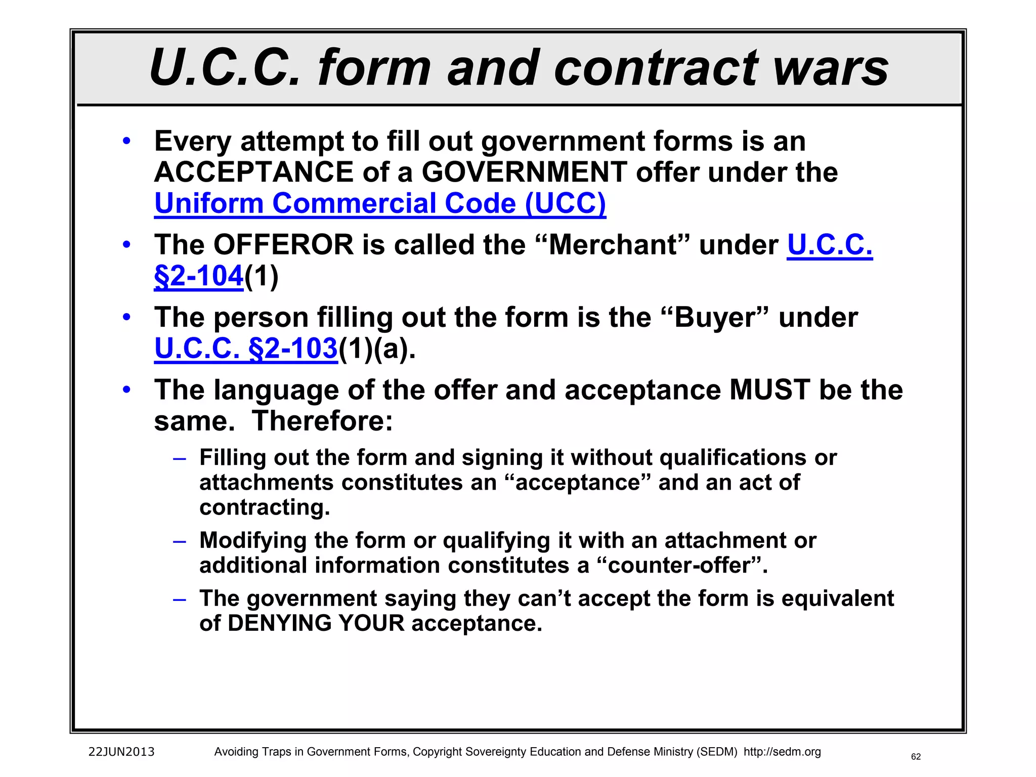 62
• Every attempt to fill out government forms is an
ACCEPTANCE of a GOVERNMENT offer under the
Uniform Commercial Code (UCC)
• The OFFEROR is called the “Merchant” under U.C.C.
§2-104(1)
• The person filling out the form is the “Buyer” under
U.C.C. §2-103(1)(a).
• The language of the offer and acceptance MUST be the
same. Therefore:
– Filling out the form and signing it without qualifications or
attachments constitutes an “acceptance” and an act of
contracting.
– Modifying the form or qualifying it with an attachment or
additional information constitutes a “counter-offer”.
– The government saying they can’t accept the form is equivalent
of DENYING YOUR acceptance.
22JUN2013 Avoiding Traps in Government Forms, Copyright Sovereignty Education and Defense Ministry (SEDM) http://sedm.org
U.C.C. form and contract wars
 