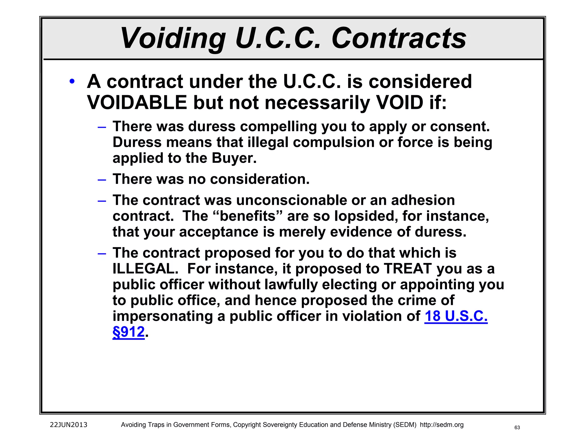 63
• A contract under the U.C.C. is considered
VOIDABLE but not necessarily VOID if:
– There was duress compelling you to apply or consent.
Duress means that illegal compulsion or force is being
applied to the Buyer.
– There was no consideration.
– The contract was unconscionable or an adhesion
contract. The “benefits” are so lopsided, for instance,
that your acceptance is merely evidence of duress.
– The contract proposed for you to do that which is
ILLEGAL. For instance, it proposed to TREAT you as a
public officer without lawfully electing or appointing you
to public office, and hence proposed the crime of
impersonating a public officer in violation of 18 U.S.C.
§912.
22JUN2013 Avoiding Traps in Government Forms, Copyright Sovereignty Education and Defense Ministry (SEDM) http://sedm.org
Voiding U.C.C. Contracts
 