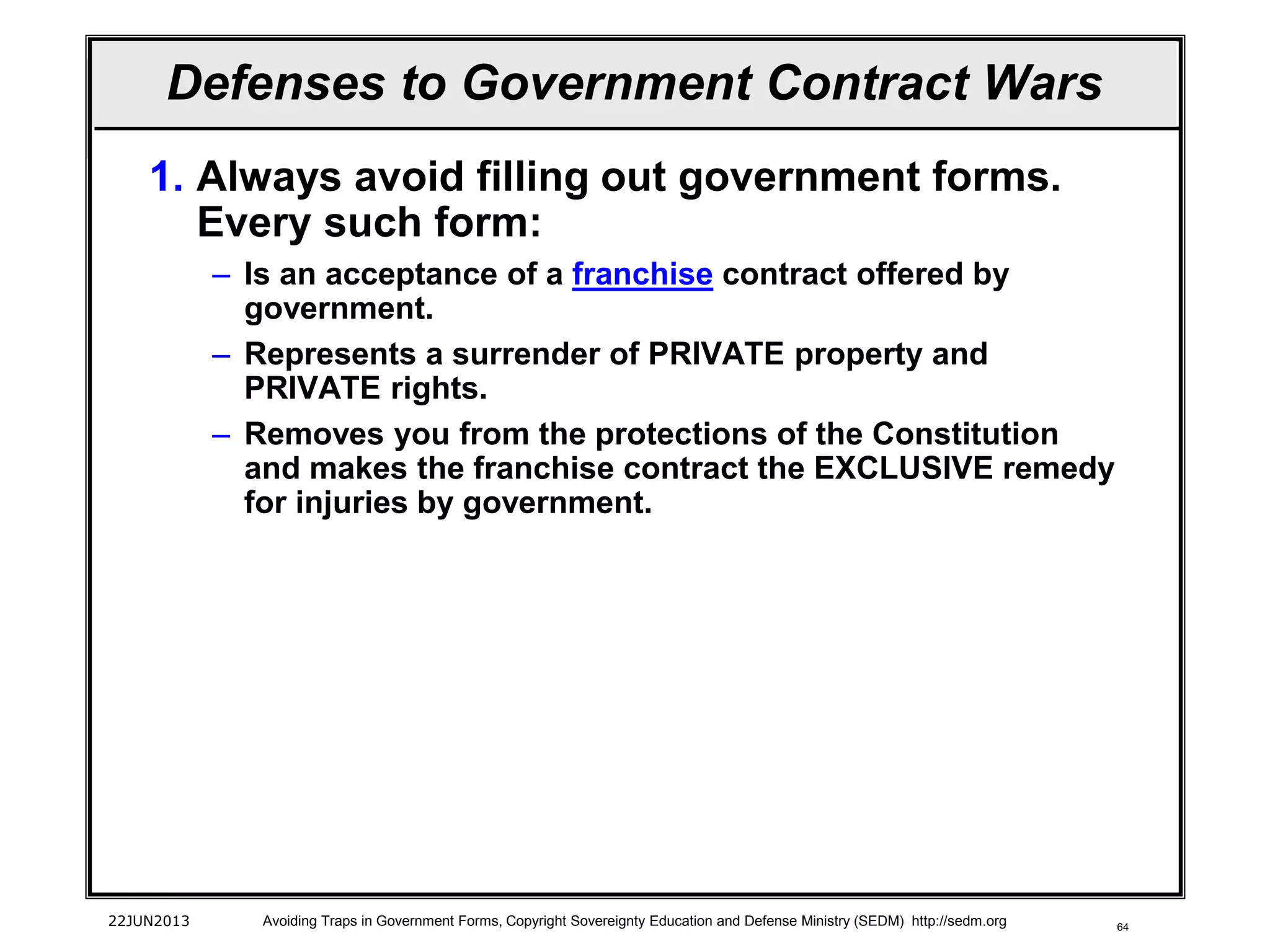 64
1. Always avoid filling out government forms.
Every such form:
– Is an acceptance of a franchise contract offered by
government.
– Represents a surrender of PRIVATE property and
PRIVATE rights.
– Removes you from the protections of the Constitution
and makes the franchise contract the EXCLUSIVE remedy
for injuries by government.
22JUN2013 Avoiding Traps in Government Forms, Copyright Sovereignty Education and Defense Ministry (SEDM) http://sedm.org
Defenses to Government Contract Wars
 