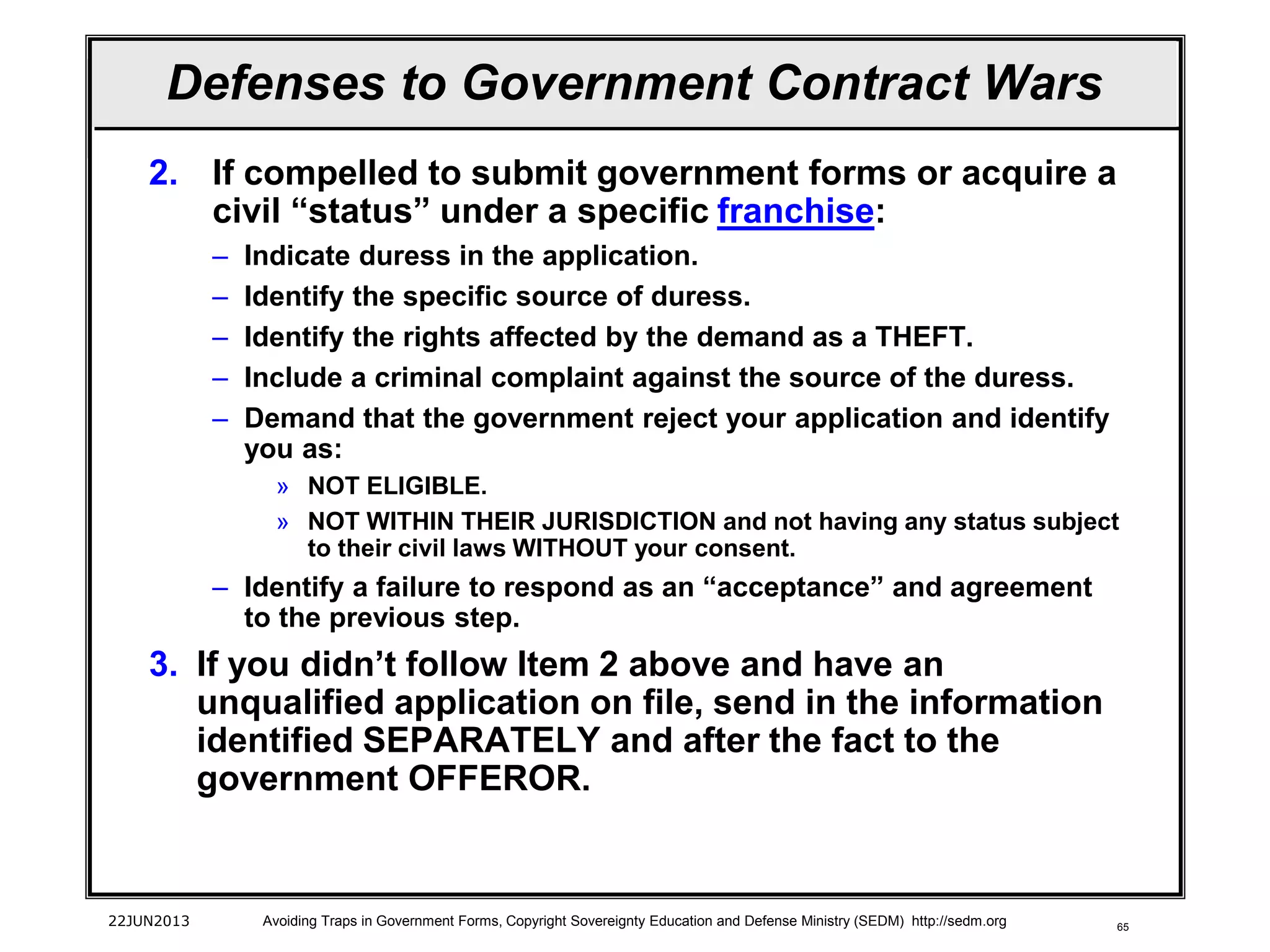 65
2. If compelled to submit government forms or acquire a
civil “status” under a specific franchise:
– Indicate duress in the application.
– Identify the specific source of duress.
– Identify the rights affected by the demand as a THEFT.
– Include a criminal complaint against the source of the duress.
– Demand that the government reject your application and identify
you as:
» NOT ELIGIBLE.
» NOT WITHIN THEIR JURISDICTION and not having any status subject
to their civil laws WITHOUT your consent.
– Identify a failure to respond as an “acceptance” and agreement
to the previous step.
3. If you didn’t follow Item 2 above and have an
unqualified application on file, send in the information
identified SEPARATELY and after the fact to the
government OFFEROR.
22JUN2013 Avoiding Traps in Government Forms, Copyright Sovereignty Education and Defense Ministry (SEDM) http://sedm.org
Defenses to Government Contract Wars
 