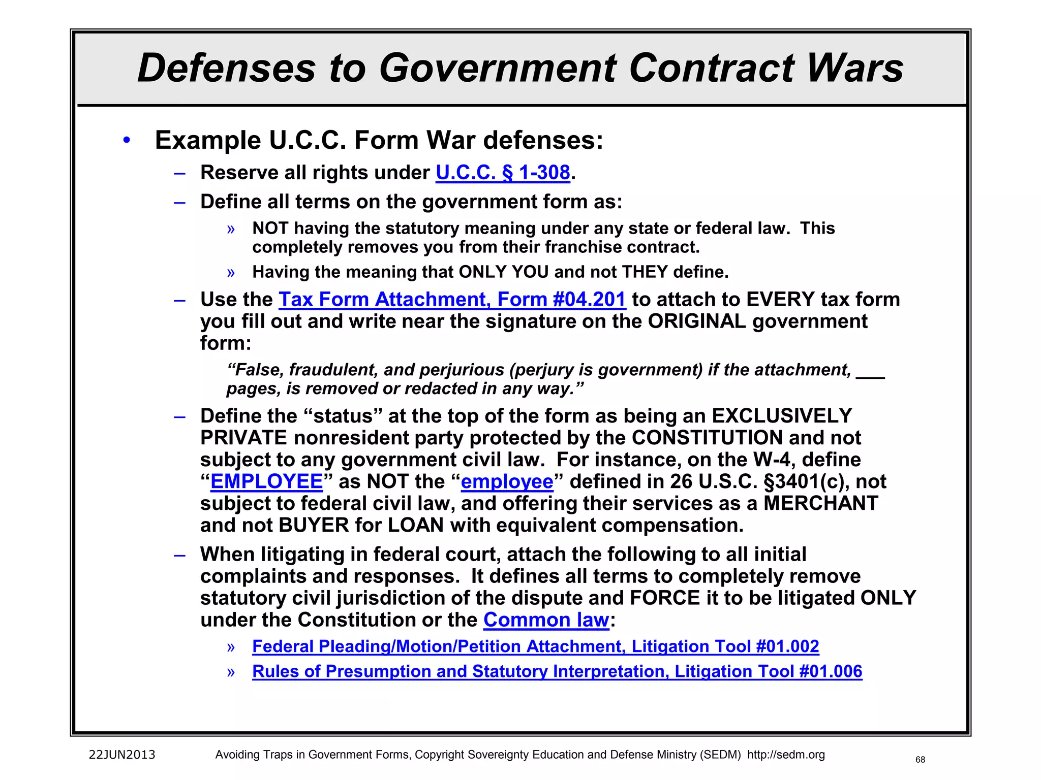 68
• Example U.C.C. Form War defenses:
– Reserve all rights under U.C.C. § 1-308.
– Define all terms on the government form as:
» NOT having the statutory meaning under any state or federal law. This
completely removes you from their franchise contract.
» Having the meaning that ONLY YOU and not THEY define.
– Use the Tax Form Attachment, Form #04.201 to attach to EVERY tax form
you fill out and write near the signature on the ORIGINAL government
form:
“False, fraudulent, and perjurious (perjury is government) if the attachment, ___
pages, is removed or redacted in any way.”
– Define the “status” at the top of the form as being an EXCLUSIVELY
PRIVATE nonresident party protected by the CONSTITUTION and not
subject to any government civil law. For instance, on the W-4, define
“EMPLOYEE” as NOT the “employee” defined in 26 U.S.C. §3401(c), not
subject to federal civil law, and offering their services as a MERCHANT
and not BUYER for LOAN with equivalent compensation.
– When litigating in federal court, attach the following to all initial
complaints and responses. It defines all terms to completely remove
statutory civil jurisdiction of the dispute and FORCE it to be litigated ONLY
under the Constitution or the Common law:
» Federal Pleading/Motion/Petition Attachment, Litigation Tool #01.002
» Rules of Presumption and Statutory Interpretation, Litigation Tool #01.006
22JUN2013 Avoiding Traps in Government Forms, Copyright Sovereignty Education and Defense Ministry (SEDM) http://sedm.org
Defenses to Government Contract Wars
 