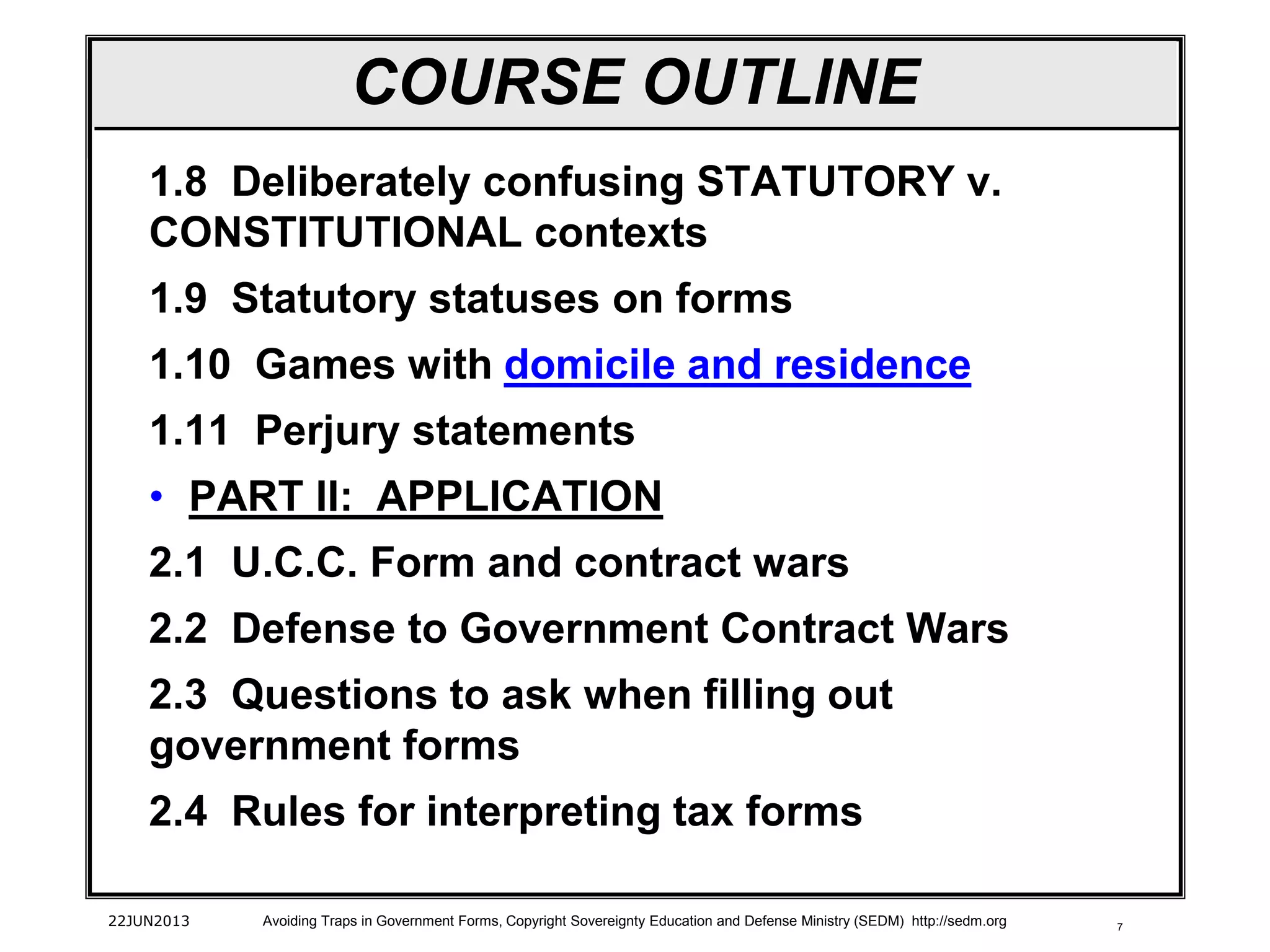 7
1.8 Deliberately confusing STATUTORY v.
CONSTITUTIONAL contexts
1.9 Statutory statuses on forms
1.10 Games with domicile and residence
1.11 Perjury statements
• PART II: APPLICATION
2.1 U.C.C. Form and contract wars
2.2 Defense to Government Contract Wars
2.3 Questions to ask when filling out
government forms
2.4 Rules for interpreting tax forms
22JUN2013 Avoiding Traps in Government Forms, Copyright Sovereignty Education and Defense Ministry (SEDM) http://sedm.org
COURSE OUTLINE
 