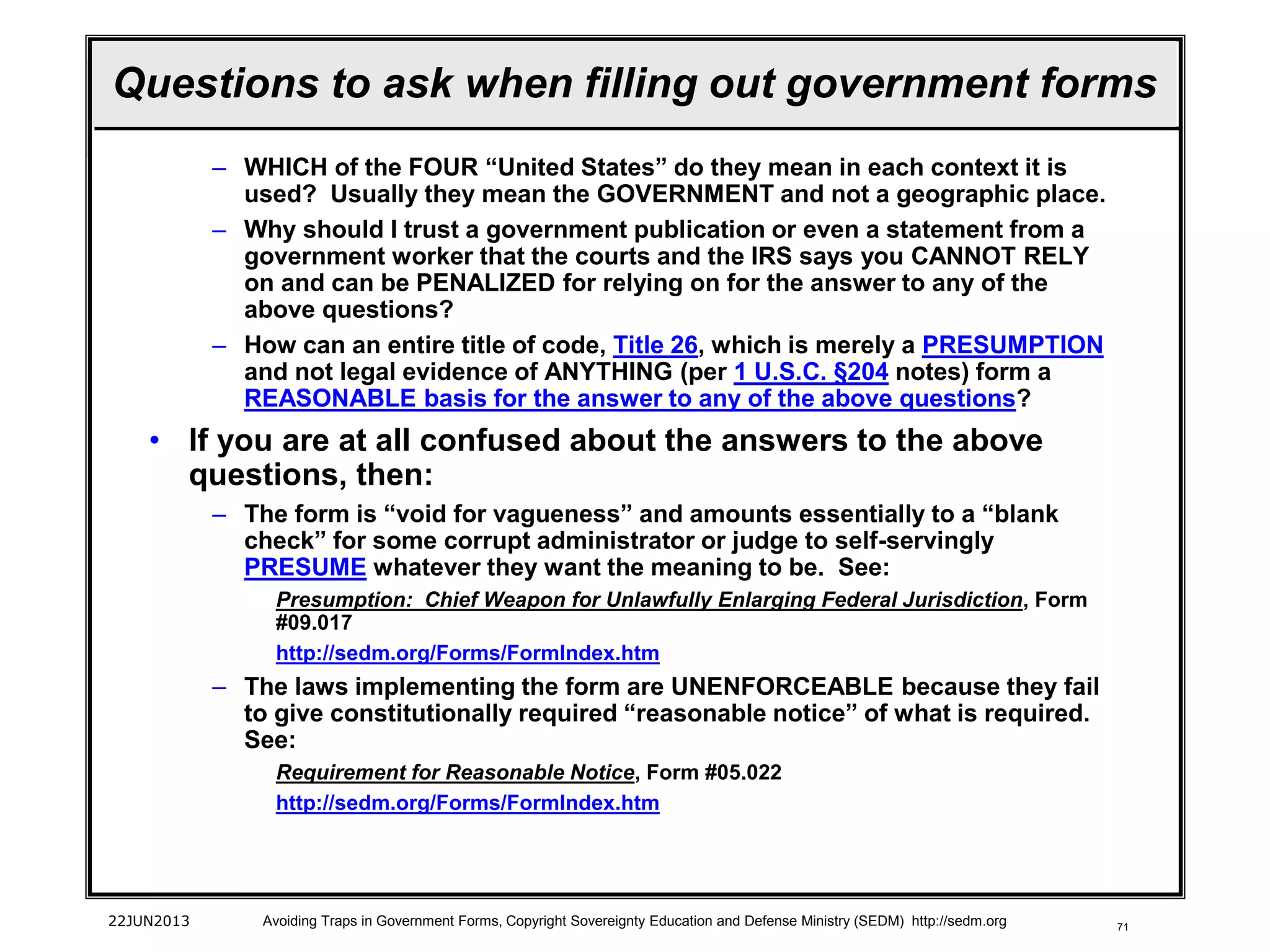 71
– WHICH of the FOUR “United States” do they mean in each context it is
used? Usually they mean the GOVERNMENT and not a geographic place.
– Why should I trust a government publication or even a statement from a
government worker that the courts and the IRS says you CANNOT RELY
on and can be PENALIZED for relying on for the answer to any of the
above questions?
– How can an entire title of code, Title 26, which is merely a PRESUMPTION
and not legal evidence of ANYTHING (per 1 U.S.C. §204 notes) form a
REASONABLE basis for the answer to any of the above questions?
• If you are at all confused about the answers to the above
questions, then:
– The form is “void for vagueness” and amounts essentially to a “blank
check” for some corrupt administrator or judge to self-servingly
PRESUME whatever they want the meaning to be. See:
Presumption: Chief Weapon for Unlawfully Enlarging Federal Jurisdiction, Form
#09.017
http://sedm.org/Forms/FormIndex.htm
– The laws implementing the form are UNENFORCEABLE because they fail
to give constitutionally required “reasonable notice” of what is required.
See:
Requirement for Reasonable Notice, Form #05.022
http://sedm.org/Forms/FormIndex.htm
22JUN2013 Avoiding Traps in Government Forms, Copyright Sovereignty Education and Defense Ministry (SEDM) http://sedm.org
Questions to ask when filling out government forms
 