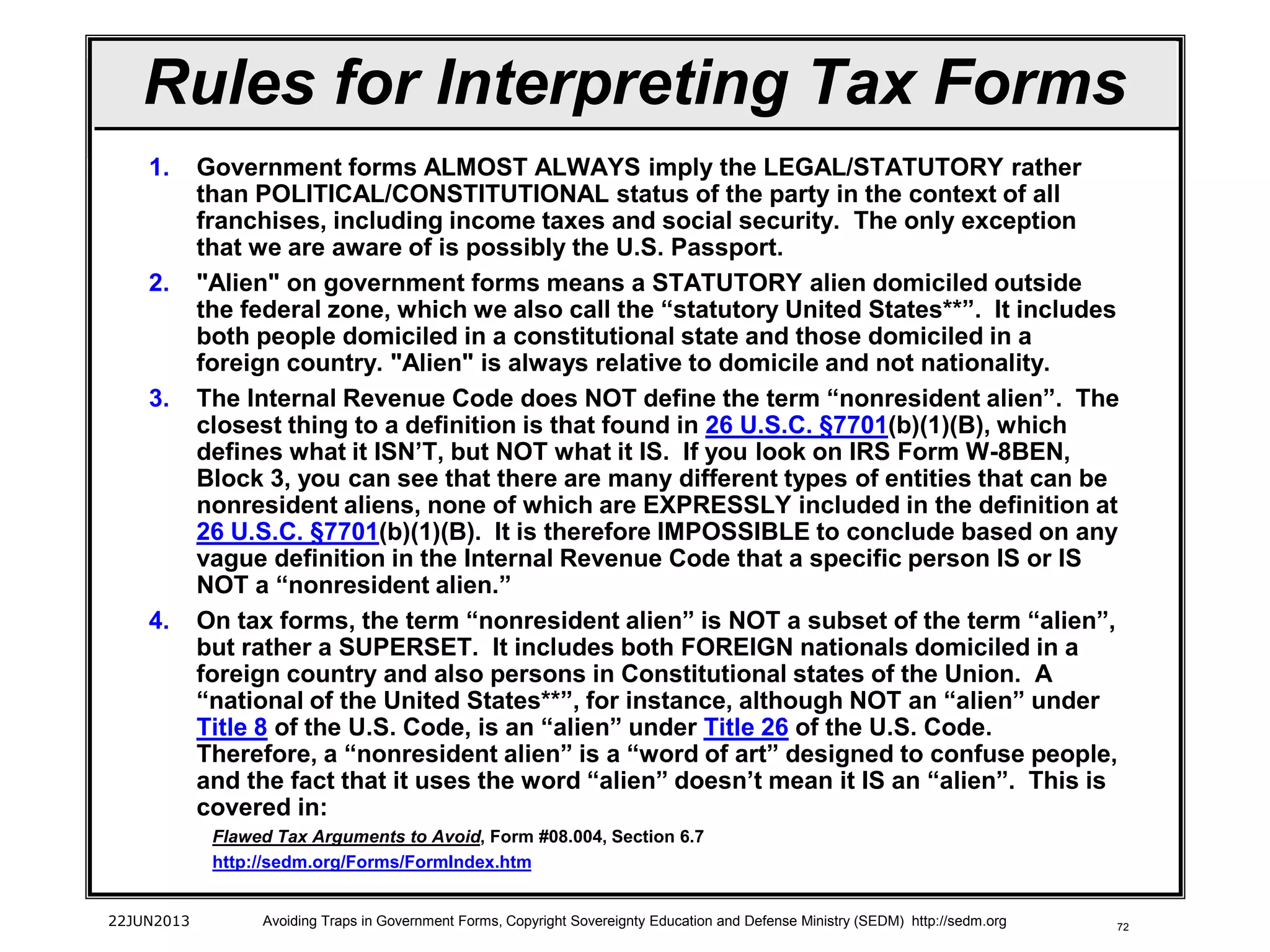 72
1. Government forms ALMOST ALWAYS imply the LEGAL/STATUTORY rather
than POLITICAL/CONSTITUTIONAL status of the party in the context of all
franchises, including income taxes and social security. The only exception
that we are aware of is possibly the U.S. Passport.
2. "Alien" on government forms means a STATUTORY alien domiciled outside
the federal zone, which we also call the “statutory United States**”. It includes
both people domiciled in a constitutional state and those domiciled in a
foreign country. "Alien" is always relative to domicile and not nationality.
3. The Internal Revenue Code does NOT define the term “nonresident alien”. The
closest thing to a definition is that found in 26 U.S.C. §7701(b)(1)(B), which
defines what it ISN’T, but NOT what it IS. If you look on IRS Form W-8BEN,
Block 3, you can see that there are many different types of entities that can be
nonresident aliens, none of which are EXPRESSLY included in the definition at
26 U.S.C. §7701(b)(1)(B). It is therefore IMPOSSIBLE to conclude based on any
vague definition in the Internal Revenue Code that a specific person IS or IS
NOT a “nonresident alien.”
4. On tax forms, the term “nonresident alien” is NOT a subset of the term “alien”,
but rather a SUPERSET. It includes both FOREIGN nationals domiciled in a
foreign country and also persons in Constitutional states of the Union. A
“national of the United States**”, for instance, although NOT an “alien” under
Title 8 of the U.S. Code, is an “alien” under Title 26 of the U.S. Code.
Therefore, a “nonresident alien” is a “word of art” designed to confuse people,
and the fact that it uses the word “alien” doesn’t mean it IS an “alien”. This is
covered in:
Flawed Tax Arguments to Avoid, Form #08.004, Section 6.7
http://sedm.org/Forms/FormIndex.htm
22JUN2013 Avoiding Traps in Government Forms, Copyright Sovereignty Education and Defense Ministry (SEDM) http://sedm.org
Rules for Interpreting Tax Forms
 