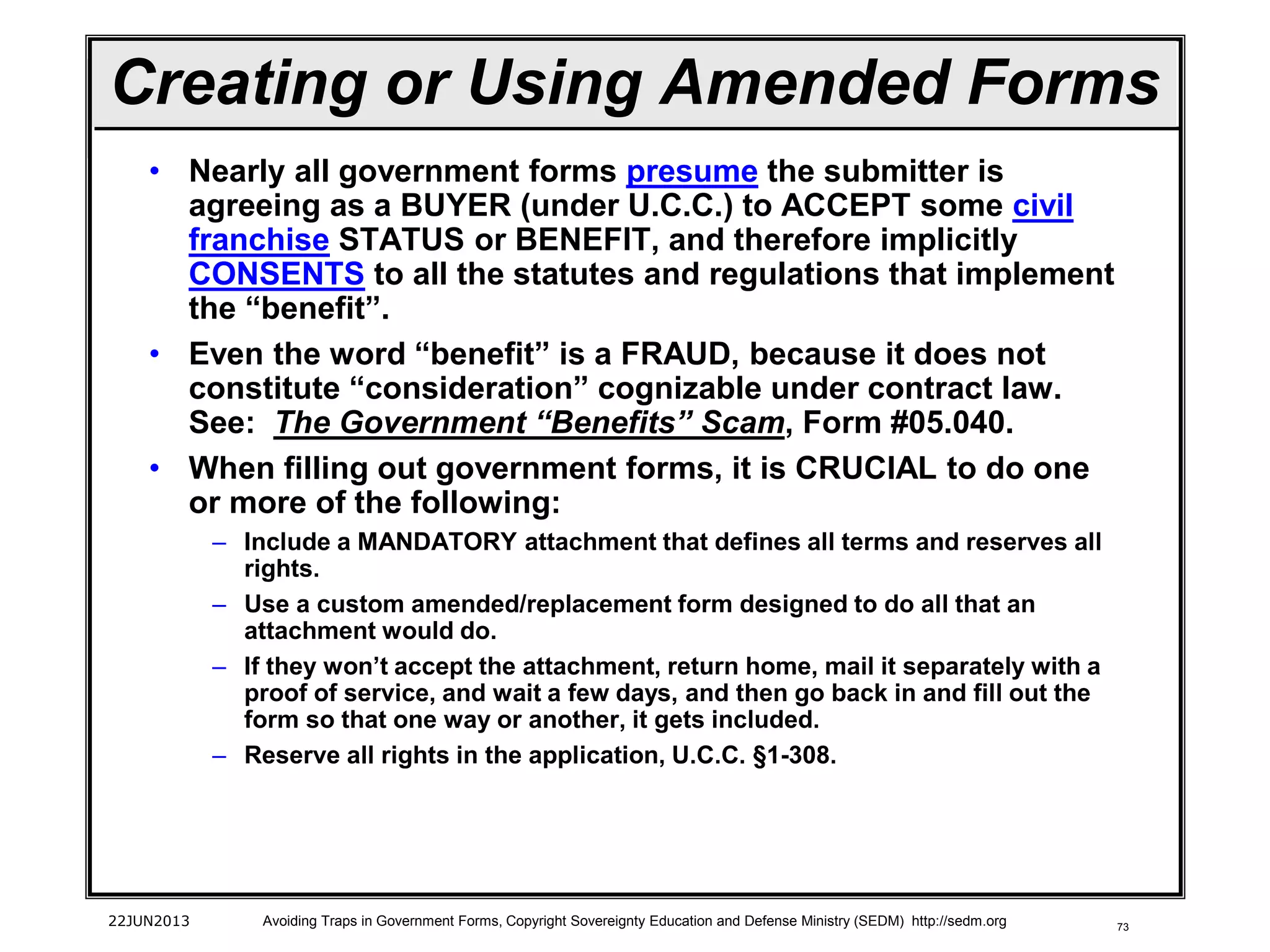 73
• Nearly all government forms presume the submitter is
agreeing as a BUYER (under U.C.C.) to ACCEPT some civil
franchise STATUS or BENEFIT, and therefore implicitly
CONSENTS to all the statutes and regulations that implement
the “benefit”.
• Even the word “benefit” is a FRAUD, because it does not
constitute “consideration” cognizable under contract law.
See: The Government “Benefits” Scam, Form #05.040.
• When filling out government forms, it is CRUCIAL to do one
or more of the following:
– Include a MANDATORY attachment that defines all terms and reserves all
rights.
– Use a custom amended/replacement form designed to do all that an
attachment would do.
– If they won’t accept the attachment, return home, mail it separately with a
proof of service, and wait a few days, and then go back in and fill out the
form so that one way or another, it gets included.
– Reserve all rights in the application, U.C.C. §1-308.
22JUN2013 Avoiding Traps in Government Forms, Copyright Sovereignty Education and Defense Ministry (SEDM) http://sedm.org
Creating or Using Amended Forms
 
