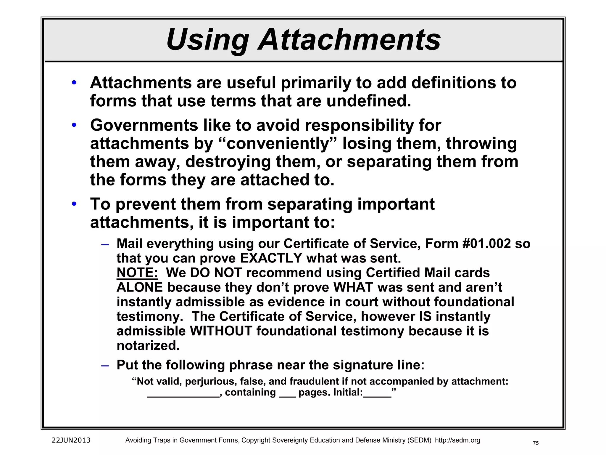 75
• Attachments are useful primarily to add definitions to
forms that use terms that are undefined.
• Governments like to avoid responsibility for
attachments by “conveniently” losing them, throwing
them away, destroying them, or separating them from
the forms they are attached to.
• To prevent them from separating important
attachments, it is important to:
– Mail everything using our Certificate of Service, Form #01.002 so
that you can prove EXACTLY what was sent.
NOTE: We DO NOT recommend using Certified Mail cards
ALONE because they don’t prove WHAT was sent and aren’t
instantly admissible as evidence in court without foundational
testimony. The Certificate of Service, however IS instantly
admissible WITHOUT foundational testimony because it is
notarized.
– Put the following phrase near the signature line:
“Not valid, perjurious, false, and fraudulent if not accompanied by attachment:
_____________, containing ___ pages. Initial:_____”
22JUN2013 Avoiding Traps in Government Forms, Copyright Sovereignty Education and Defense Ministry (SEDM) http://sedm.org
Using Attachments
 