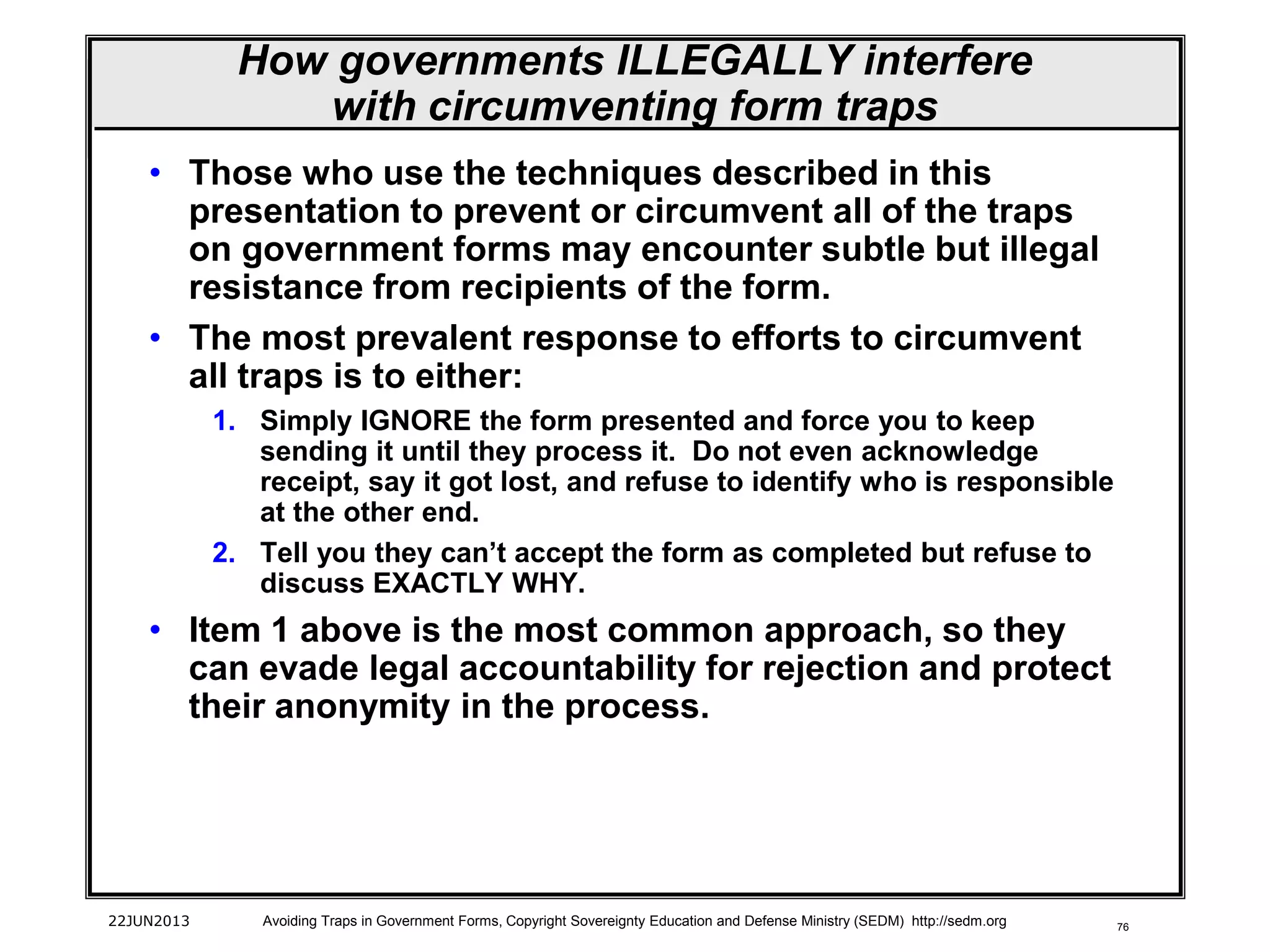 76
• Those who use the techniques described in this
presentation to prevent or circumvent all of the traps
on government forms may encounter subtle but illegal
resistance from recipients of the form.
• The most prevalent response to efforts to circumvent
all traps is to either:
1. Simply IGNORE the form presented and force you to keep
sending it until they process it. Do not even acknowledge
receipt, say it got lost, and refuse to identify who is responsible
at the other end.
2. Tell you they can’t accept the form as completed but refuse to
discuss EXACTLY WHY.
• Item 1 above is the most common approach, so they
can evade legal accountability for rejection and protect
their anonymity in the process.
22JUN2013 Avoiding Traps in Government Forms, Copyright Sovereignty Education and Defense Ministry (SEDM) http://sedm.org
How governments ILLEGALLY interfere
with circumventing form traps
 