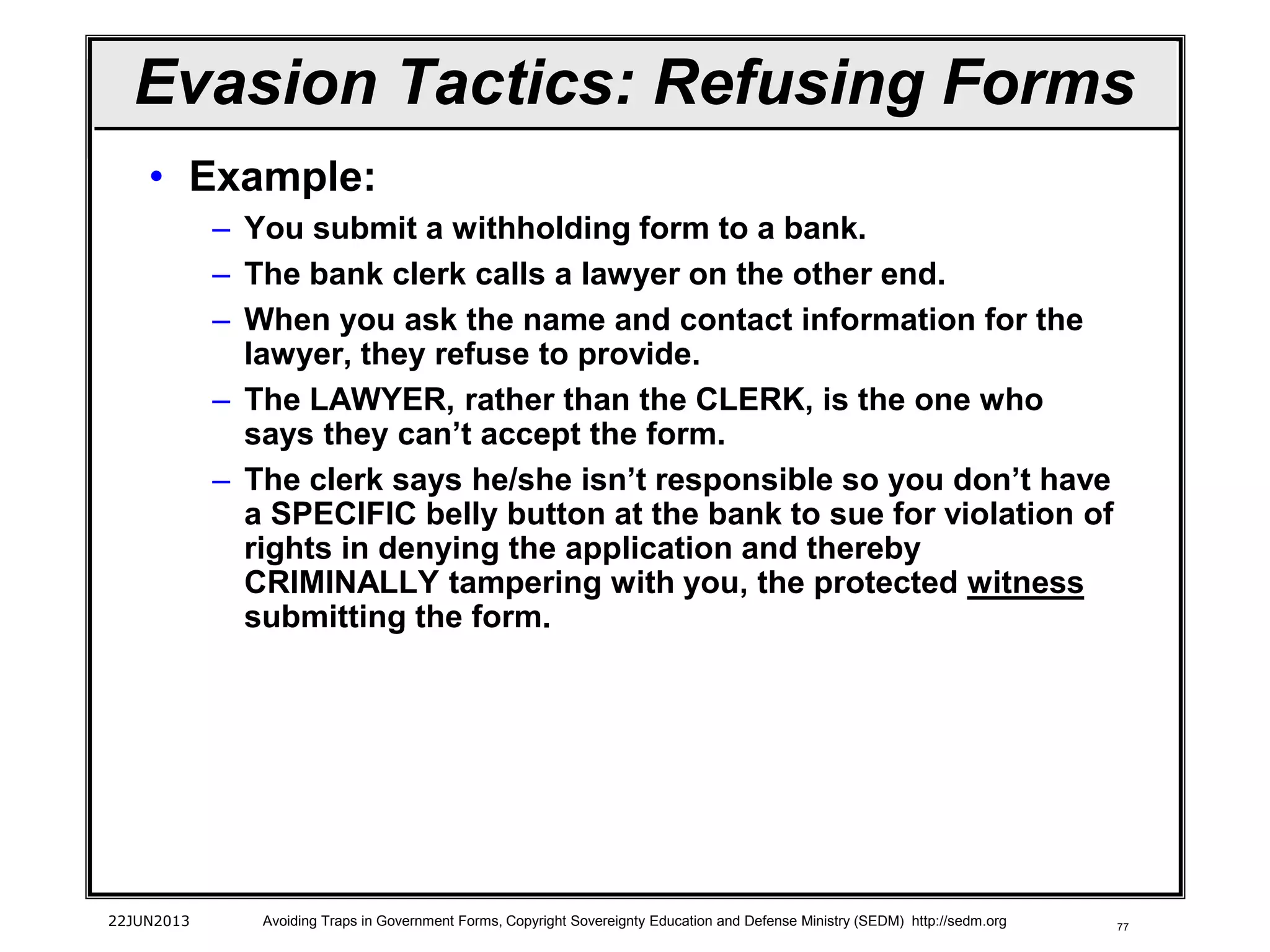 77
• Example:
– You submit a withholding form to a bank.
– The bank clerk calls a lawyer on the other end.
– When you ask the name and contact information for the
lawyer, they refuse to provide.
– The LAWYER, rather than the CLERK, is the one who
says they can’t accept the form.
– The clerk says he/she isn’t responsible so you don’t have
a SPECIFIC belly button at the bank to sue for violation of
rights in denying the application and thereby
CRIMINALLY tampering with you, the protected witness
submitting the form.
22JUN2013 Avoiding Traps in Government Forms, Copyright Sovereignty Education and Defense Ministry (SEDM) http://sedm.org
Evasion Tactics: Refusing Forms
 