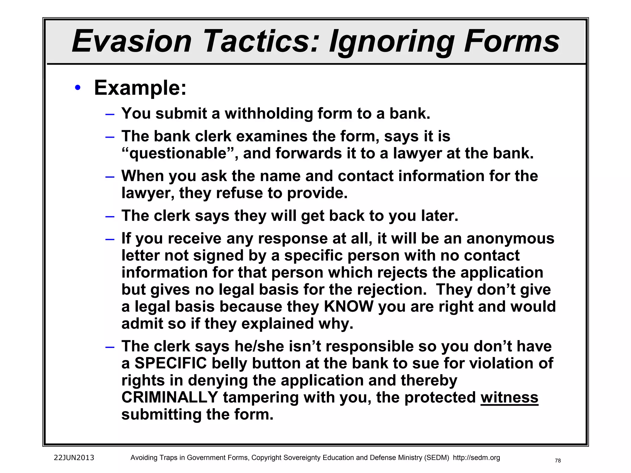 78
• Example:
– You submit a withholding form to a bank.
– The bank clerk examines the form, says it is
“questionable”, and forwards it to a lawyer at the bank.
– When you ask the name and contact information for the
lawyer, they refuse to provide.
– The clerk says they will get back to you later.
– If you receive any response at all, it will be an anonymous
letter not signed by a specific person with no contact
information for that person which rejects the application
but gives no legal basis for the rejection. They don’t give
a legal basis because they KNOW you are right and would
admit so if they explained why.
– The clerk says he/she isn’t responsible so you don’t have
a SPECIFIC belly button at the bank to sue for violation of
rights in denying the application and thereby
CRIMINALLY tampering with you, the protected witness
submitting the form.
22JUN2013 Avoiding Traps in Government Forms, Copyright Sovereignty Education and Defense Ministry (SEDM) http://sedm.org
Evasion Tactics: Ignoring Forms
 