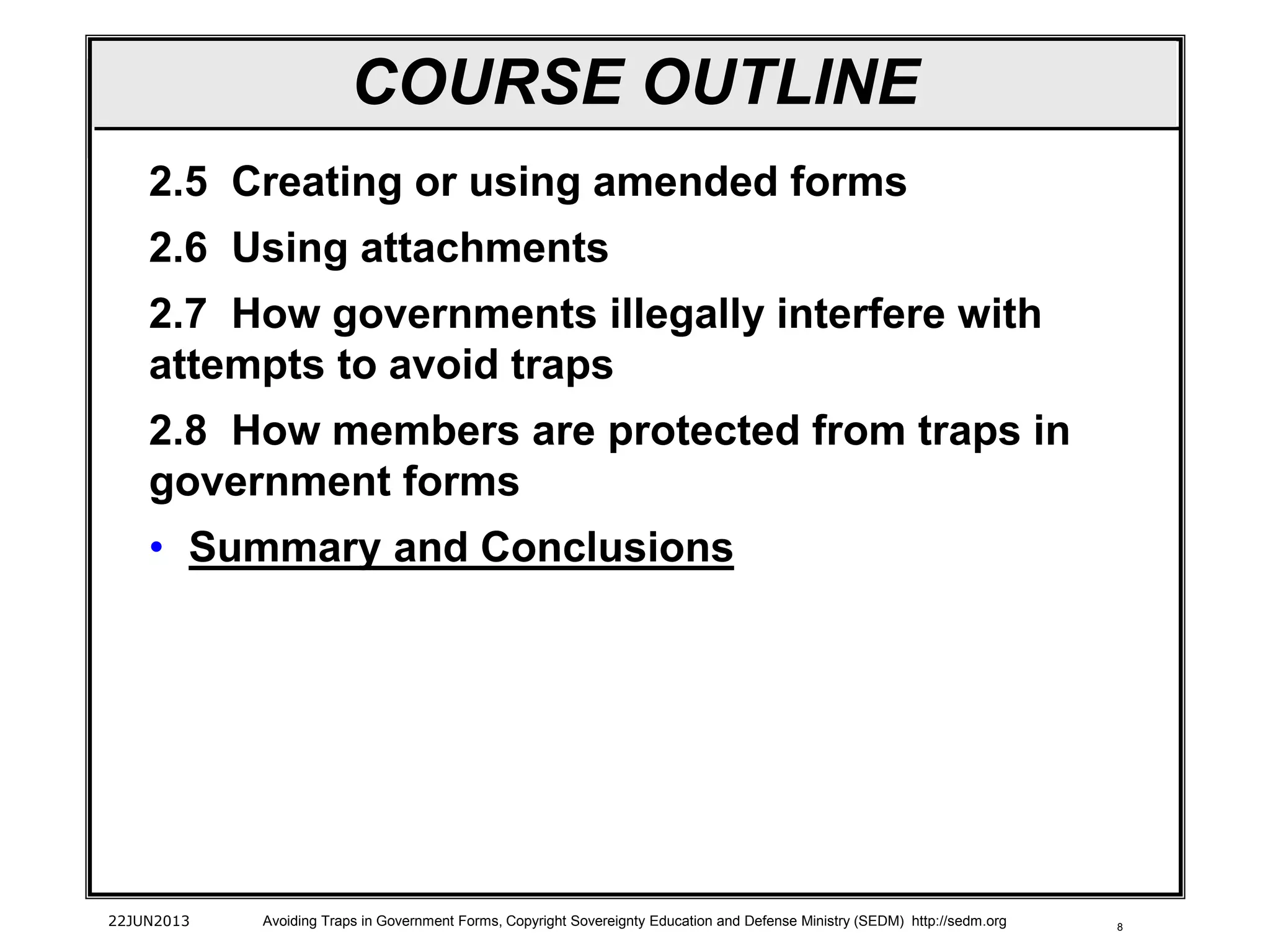 8
2.5 Creating or using amended forms
2.6 Using attachments
2.7 How governments illegally interfere with
attempts to avoid traps
2.8 How members are protected from traps in
government forms
• Summary and Conclusions
22JUN2013 Avoiding Traps in Government Forms, Copyright Sovereignty Education and Defense Ministry (SEDM) http://sedm.org
COURSE OUTLINE
 