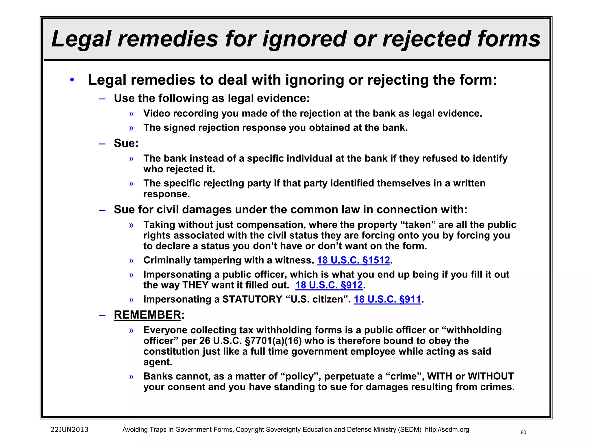 80
• Legal remedies to deal with ignoring or rejecting the form:
– Use the following as legal evidence:
» Video recording you made of the rejection at the bank as legal evidence.
» The signed rejection response you obtained at the bank.
– Sue:
» The bank instead of a specific individual at the bank if they refused to identify
who rejected it.
» The specific rejecting party if that party identified themselves in a written
response.
– Sue for civil damages under the common law in connection with:
» Taking without just compensation, where the property “taken” are all the public
rights associated with the civil status they are forcing onto you by forcing you
to declare a status you don’t have or don’t want on the form.
» Criminally tampering with a witness. 18 U.S.C. §1512.
» Impersonating a public officer, which is what you end up being if you fill it out
the way THEY want it filled out. 18 U.S.C. §912.
» Impersonating a STATUTORY “U.S. citizen”. 18 U.S.C. §911.
– REMEMBER:
» Everyone collecting tax withholding forms is a public officer or “withholding
officer” per 26 U.S.C. §7701(a)(16) who is therefore bound to obey the
constitution just like a full time government employee while acting as said
agent.
» Banks cannot, as a matter of “policy”, perpetuate a “crime”, WITH or WITHOUT
your consent and you have standing to sue for damages resulting from crimes.
22JUN2013 Avoiding Traps in Government Forms, Copyright Sovereignty Education and Defense Ministry (SEDM) http://sedm.org
Legal remedies for ignored or rejected forms
 