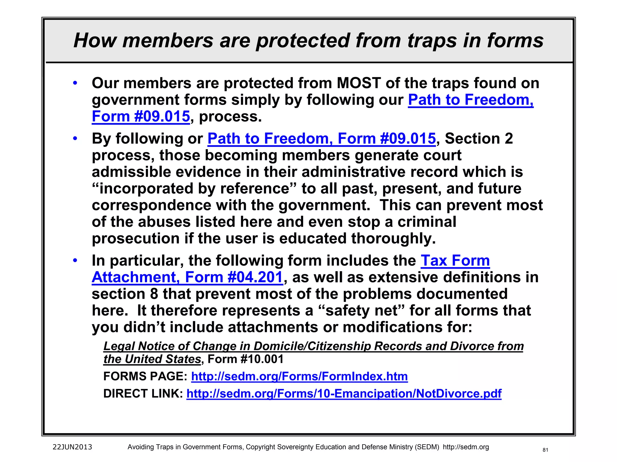81
• Our members are protected from MOST of the traps found on
government forms simply by following our Path to Freedom,
Form #09.015, process.
• By following or Path to Freedom, Form #09.015, Section 2
process, those becoming members generate court
admissible evidence in their administrative record which is
“incorporated by reference” to all past, present, and future
correspondence with the government. This can prevent most
of the abuses listed here and even stop a criminal
prosecution if the user is educated thoroughly.
• In particular, the following form includes the Tax Form
Attachment, Form #04.201, as well as extensive definitions in
section 8 that prevent most of the problems documented
here. It therefore represents a “safety net” for all forms that
you didn’t include attachments or modifications for:
Legal Notice of Change in Domicile/Citizenship Records and Divorce from
the United States, Form #10.001
FORMS PAGE: http://sedm.org/Forms/FormIndex.htm
DIRECT LINK: http://sedm.org/Forms/10-Emancipation/NotDivorce.pdf
22JUN2013 Avoiding Traps in Government Forms, Copyright Sovereignty Education and Defense Ministry (SEDM) http://sedm.org
How members are protected from traps in forms
 