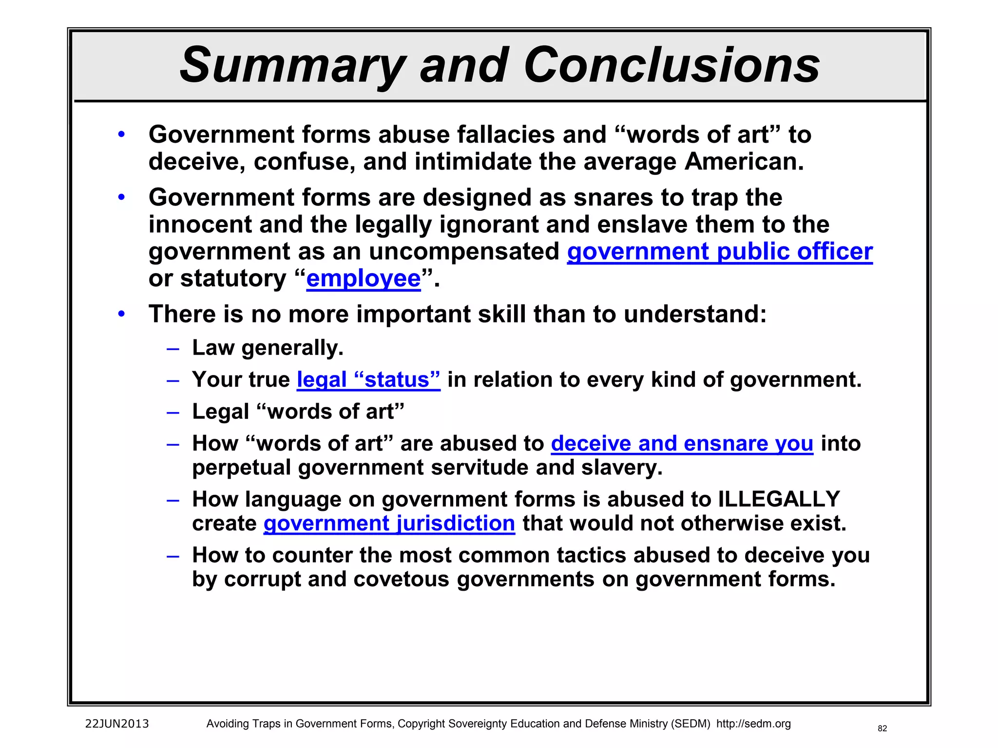 82
• Government forms abuse fallacies and “words of art” to
deceive, confuse, and intimidate the average American.
• Government forms are designed as snares to trap the
innocent and the legally ignorant and enslave them to the
government as an uncompensated government public officer
or statutory “employee”.
• There is no more important skill than to understand:
– Law generally.
– Your true legal “status” in relation to every kind of government.
– Legal “words of art”
– How “words of art” are abused to deceive and ensnare you into
perpetual government servitude and slavery.
– How language on government forms is abused to ILLEGALLY
create government jurisdiction that would not otherwise exist.
– How to counter the most common tactics abused to deceive you
by corrupt and covetous governments on government forms.
22JUN2013 Avoiding Traps in Government Forms, Copyright Sovereignty Education and Defense Ministry (SEDM) http://sedm.org
Summary and Conclusions
 