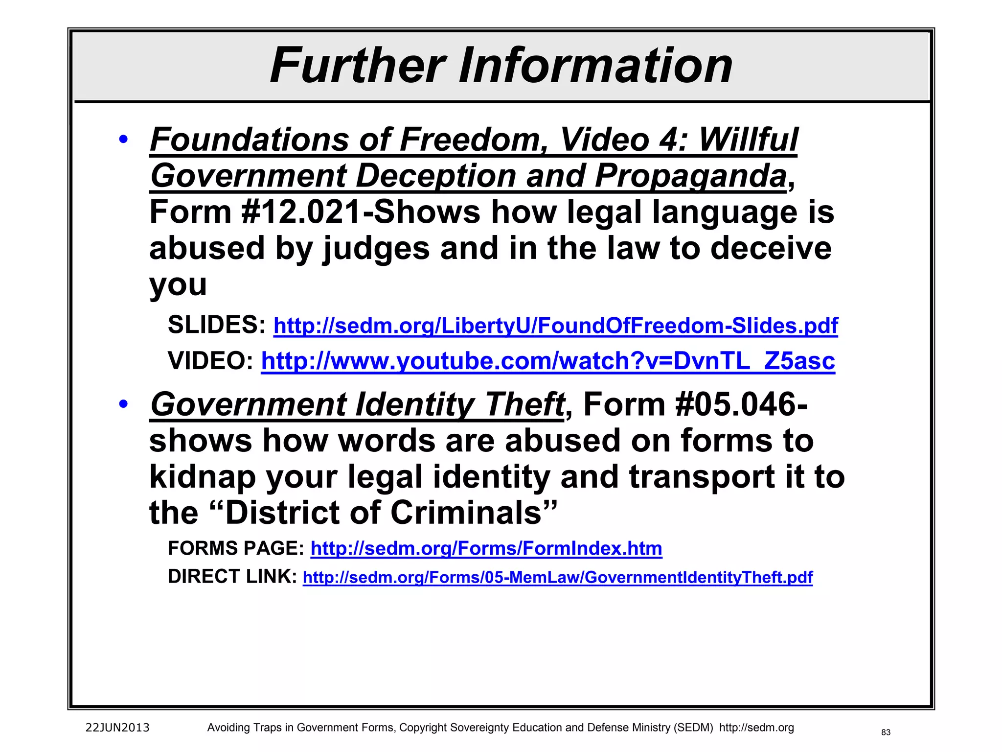 83
• Foundations of Freedom, Video 4: Willful
Government Deception and Propaganda,
Form #12.021-Shows how legal language is
abused by judges and in the law to deceive
you
SLIDES: http://sedm.org/LibertyU/FoundOfFreedom-Slides.pdf
VIDEO: http://www.youtube.com/watch?v=DvnTL_Z5asc
• Government Identity Theft, Form #05.046-
shows how words are abused on forms to
kidnap your legal identity and transport it to
the “District of Criminals”
FORMS PAGE: http://sedm.org/Forms/FormIndex.htm
DIRECT LINK: http://sedm.org/Forms/05-MemLaw/GovernmentIdentityTheft.pdf
22JUN2013 Avoiding Traps in Government Forms, Copyright Sovereignty Education and Defense Ministry (SEDM) http://sedm.org
Further Information
 