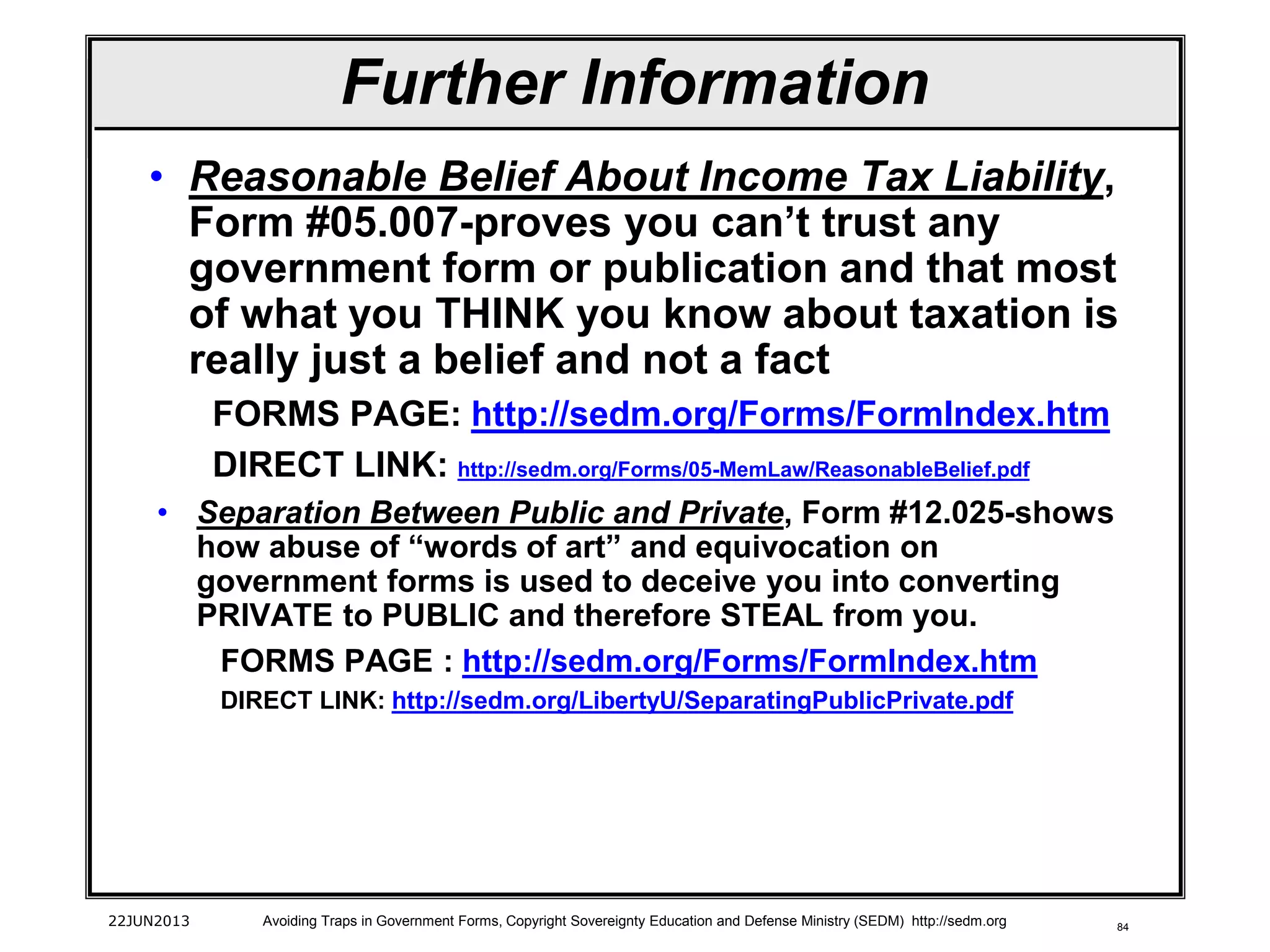84
• Reasonable Belief About Income Tax Liability,
Form #05.007-proves you can’t trust any
government form or publication and that most
of what you THINK you know about taxation is
really just a belief and not a fact
FORMS PAGE: http://sedm.org/Forms/FormIndex.htm
DIRECT LINK: http://sedm.org/Forms/05-MemLaw/ReasonableBelief.pdf
• Separation Between Public and Private, Form #12.025-shows
how abuse of “words of art” and equivocation on
government forms is used to deceive you into converting
PRIVATE to PUBLIC and therefore STEAL from you.
FORMS PAGE : http://sedm.org/Forms/FormIndex.htm
DIRECT LINK: http://sedm.org/LibertyU/SeparatingPublicPrivate.pdf
22JUN2013 Avoiding Traps in Government Forms, Copyright Sovereignty Education and Defense Ministry (SEDM) http://sedm.org
Further Information
 