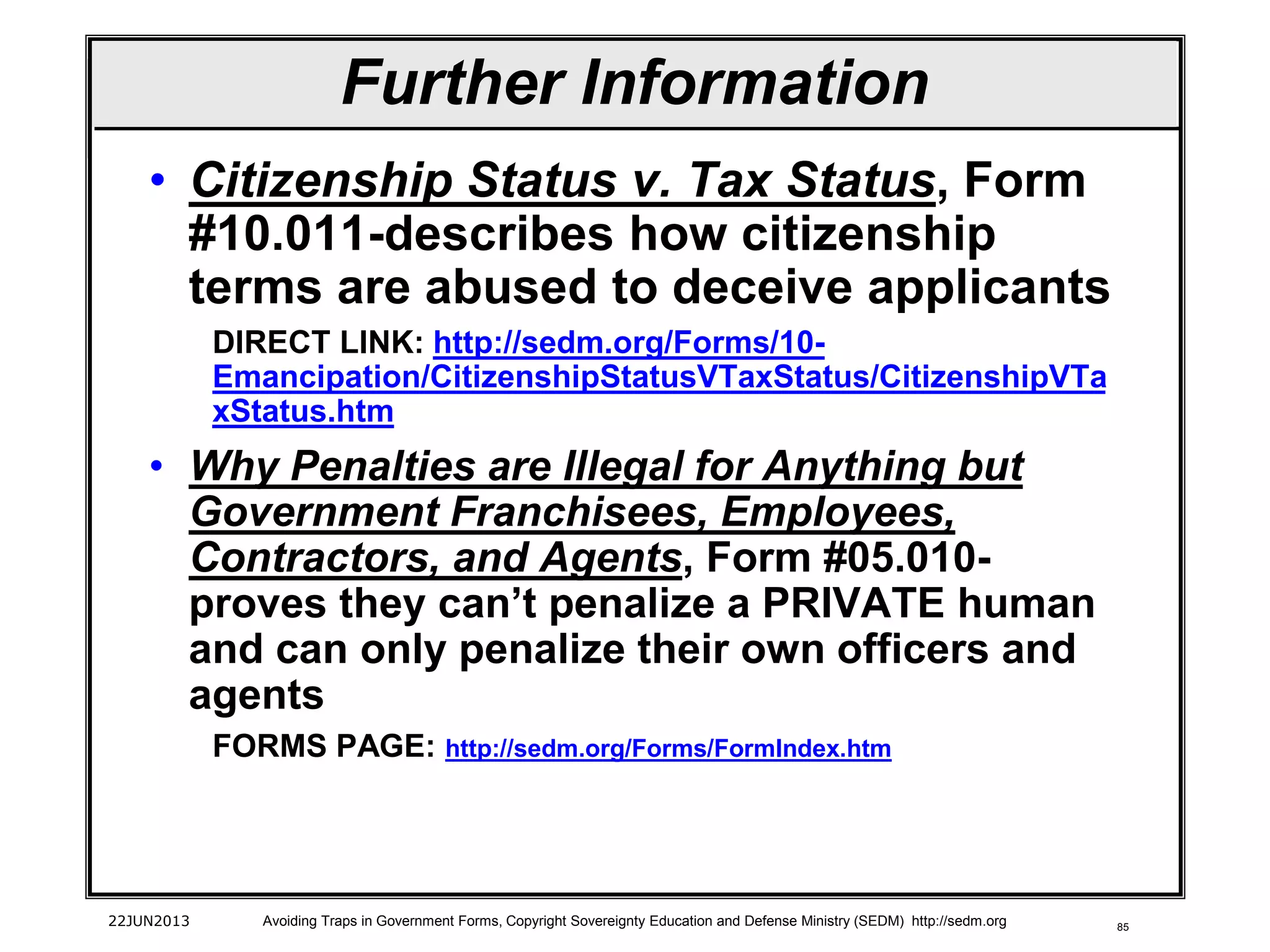 85
• Citizenship Status v. Tax Status, Form
#10.011-describes how citizenship
terms are abused to deceive applicants
DIRECT LINK: http://sedm.org/Forms/10-
Emancipation/CitizenshipStatusVTaxStatus/CitizenshipVTa
xStatus.htm
• Why Penalties are Illegal for Anything but
Government Franchisees, Employees,
Contractors, and Agents, Form #05.010-
proves they can’t penalize a PRIVATE human
and can only penalize their own officers and
agents
FORMS PAGE: http://sedm.org/Forms/FormIndex.htm
22JUN2013 Avoiding Traps in Government Forms, Copyright Sovereignty Education and Defense Ministry (SEDM) http://sedm.org
Further Information
 