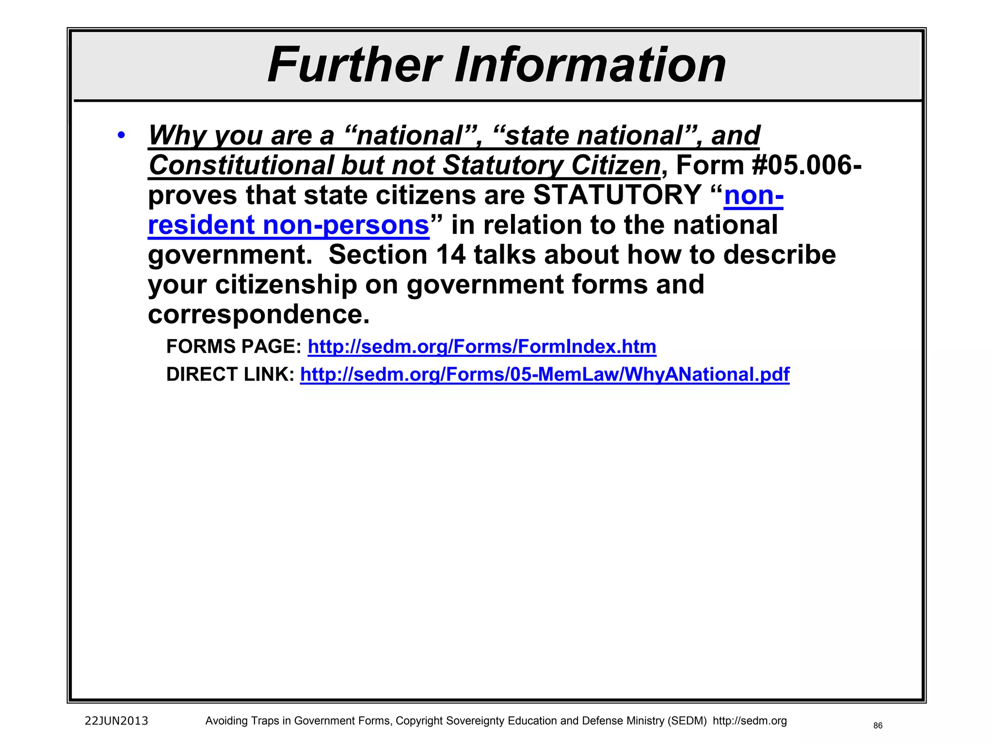 86
• Why you are a “national”, “state national”, and
Constitutional but not Statutory Citizen, Form #05.006-
proves that state citizens are STATUTORY “non-
resident non-persons” in relation to the national
government. Section 14 talks about how to describe
your citizenship on government forms and
correspondence.
FORMS PAGE: http://sedm.org/Forms/FormIndex.htm
DIRECT LINK: http://sedm.org/Forms/05-MemLaw/WhyANational.pdf
22JUN2013 Avoiding Traps in Government Forms, Copyright Sovereignty Education and Defense Ministry (SEDM) http://sedm.org
Further Information
 