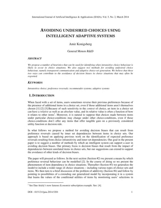 International Journal of Artificial Intelligence & Applications (IJAIA), Vol. 5, No. 2, March 2014
DOI : 10.5121/ijaia.2014.5201 1
AVOIDING UNDESIRED CHOICES USING
INTELLIGENT ADAPTIVE SYSTEMS
Amir Konigsberg
General Motors R&D
ABSTRACT
We propose a number of heuristics that can be used for identifying when intransitive choice behaviour is
likely to occur in choice situations. We also suggest two methods for avoiding undesired choice
behaviour, namely transparent communication and adaptive choice-set generation. We believe that these
two ways can contribute to the avoidance of decision biases in choice situations that may often be
regretted.
KEYWORDS
Intransitive choice; preference reversals; recommender systems; adaptive systems
1. INTRODUCTION
When faced with a set of items, users sometimes reverse their previous preferences because of
the presence of additional items in a choice set, even if those additional items aren’t themselves
chosen [1] [2] [3].Because of such sensitivity to the context of choice, an item in a choice set
can have a relative as well as an absolute value, and its relative value is often a function of how
it relates to other items1
. Moreover, it is natural to suppose that choices made between items
under particular choice-conditions may change under other choice-conditions, even if those
choice-conditions don’t offer any items that offer tangible gain on a previously considered
utility function or decision rule.
In what follows we propose a method for avoiding decision biases that can result from
preference reversals caused by inner set dependencies between items in choice sets. Our
approach is based on applying previous work on the identification of expected preference
reversals resulting from choice intransitivity and inner-set dependencies. Our goal in the present
paper is to suggest a number of methods by which an intelligent system can support a user in
avoiding decision biases. Our primary focus is decision biases that result from the impact of
dependencies between unrelated items in choice sets, but our suggestions can extend to support
the avoidance of other kinds of decision biases.
The paper will proceed as follows. In the next section (Section #2) we present a means by which
preference reversal behaviour can be modelled [2]. In the course of doing so we present the
phenomenon of item dependency in choice situations. Thereafter (Section #3) we generalize the
model to include a wider range of choice situations – including various types of choice sets and
items. We then turn to a brief discussion of the problem of additivity (Section #4) and follow by
pointing to possibilities of a extending our generalized model by incorporating it in a system
that learns the values of the conditional utilities of items by monitoring users’ selections in
1
See Dan Ariely’s now famous Economist subscription example. See: [4].
 