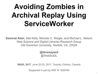 Avoiding Zombies in
Archival Replay Using
ServiceWorker
Sawood Alam, Mat Kelly, Michele C. Weigle, and Michael L. Nelson
Web Science and Digital Libraries Research Group
Old Dominion University, Norfolk, VA, 23529
@ibnesayeed
@WebSciDL
Supported in part by NSF III 1526700
1
WADL 2017, June 22-23, 2017, Toronto, Ontario, Canada
 