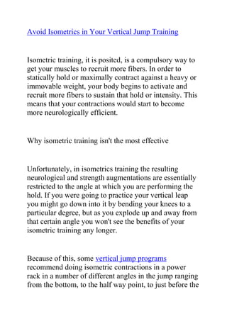 Avoid Isometrics in Your Vertical Jump Training<br />Isometric training, it is posited, is a compulsory way to get your muscles to recruit more fibers. In order to statically hold or maximally contract against a heavy or immovable weight, your body begins to activate and recruit more fibers to sustain that hold or intensity. This means that your contractions would start to become more neurologically efficient.<br />Why isometric training isn't the most effective<br />Unfortunately, in isometrics training the resulting neurological and strength augmentations are essentially restricted to the angle at which you are performing the hold. If you were going to practice your vertical leap you might go down into it by bending your knees to a particular degree, but as you explode up and away from that certain angle you won't see the benefits of your isometric training any longer.<br />Because of this, some vertical jump programs recommend doing isometric contractions in a power rack in a number of different angles in the jump ranging from the bottom, to the half way point, to just before the top of the movement. The purpose of this is to train your body to recruit the extra fibers across the full range of the jumping motion. While this may sound plausible, I don't recommend it. Why waste your time? Resistance training will give you more explosion than isometric training ever will.<br />Vertical jump training studies with isometrics<br />As I mentioned, traditional resistance training, especially with extremely heavy weights, will most successfully train your body to recruit more muscle fibers. While isometrics training strength gains stagnate after about six to eight weeks, resistance training will keep your gains coming.<br />There have actually been several studies done on isometrics and vertical leaping. One study completed at Australia's Southern Cross University compared the training effects of heavy weights to isometric training to increase strength and power. While both the isometrics and heavy weight groups showed an increase in strength, only the heavy weight training group-not the isometrics trainers-also showed considerable changes for the better in a counter movement jump.<br />Meanwhile, a study completed at Oregon State University compared regular barbell squatting to isometrics. Both groups again improved strength, but the dynamic squatting group increased vertical leap power by double-that's right, double-that of the isometrics athletes.<br />Isometrics should not be used to jump higher<br />Isometrics are not usually the way most vertical jump athletes and coaches train. It's clear why this should be avoided. One, traditional heavy and explosive weight training provides more concrete and proven improvements. Two, traditional heavy weights across a full range of movement is quicker, easier, and more effective since you do not need to constantly stop and reset the height of the bar in order to train various angles. This not only saves time but also makes sure there are no holes in the lift range of your strength training.<br />While isometrics may offer some benefits for athletes training purely for strength or shape, they should not be used with athletes who wish to jump higher. Resistance training will more effectively provide the benefits that athletes in using isometrics training are seeking.<br />Now that you've got some ideas about ways to improve your vertical jump, would you like more tips for how to jump higher? Are you a dedicated athlete with a desire to excel at your sport? Do you want to use the best and most effective vertical jump training system to greatly increase your jump height? If yes, then you need to join Jacob Hiller's Jump Manual Program.<br />Click here ==> The Jump Manual, to read more about this Vertical Jump Training Program, and how it ranks with other Popular Vertical Jump Training Systems out there.<br />