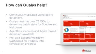 How can Qualys help?
•  Continuously updated vulnerability
detections
•  Qualys now has over 75 QIDs to
determine patch state for Spectre and
Meltdown
•  Agentless scanning and Agent-based
detections available
•  Pre-built Spectre/Meltdown
Dashboard for visibility into
remediation progress
10
 