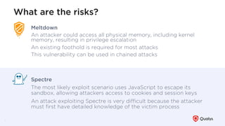 What are the risks?
5
Meltdown
An attacker could access all physical memory, including kernel
memory, resulting in privilege escalation
An existing foothold is required for most attacks
This vulnerability can be used in chained attacks
Spectre
The most likely exploit scenario uses JavaScript to escape its
sandbox, allowing attackers access to cookies and session keys
An attack exploiting Spectre is very diﬃcult because the attacker
must ﬁrst have detailed knowledge of the victim process
 