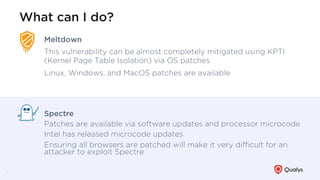What can I do?
6
Meltdown
This vulnerability can be almost completely mitigated using KPTI
(Kernel Page Table Isolation) via OS patches
Linux, Windows, and MacOS patches are available
Spectre
Patches are available via software updates and processor microcode
Intel has released microcode updates
Ensuring all browsers are patched will make it very diﬃcult for an
attacker to exploit Spectre
 