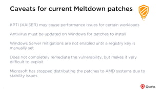 Caveats for current Meltdown patches
KPTI (KAISER) may cause performance issues for certain workloads
Antivirus must be updated on Windows for patches to install
Windows Server mitigations are not enabled until a registry key is
manually set
Does not completely remediate the vulnerability, but makes it very
diﬃcult to exploit
Microsoft has stopped distributing the patches to AMD systems due to
stability issues
7
 