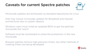 Caveats for current Spectre patches
Microcode updates are distributed via standard repositories for Linux
Intel may reissue microcode updates for Broadwell and Haswell
architectures due to system reboots
Windows users must install an updated BIOS to get the patched
microcode (for now?)
Software must be recompiled to utilize the protections in the new
microcode
Browser patches remove high-precision timers, but other methods of
creating timers are being developed
8
 