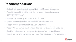 Recommendations
•  Detect vulnerable assets using Qualys VM scans or Agents
•  Prioritize patching eﬀorts based on asset risk and exposure
•  TEST EVERYTHING
•  Make sure 3rd-party antivirus is up to date
•  Install browser patches for workstation type-devices
•  Patch virtual systems such as Xen, VMWare
•  Patch Windows workstations and servers with January patches
•  Enable mitigations on servers after testing server workloads
•  Install microcode packages for Linux / BIOS updates for Windows
9
 