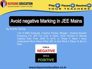 By Amrita Verma
I Am A MBA Graduate, Creative Thinker, Blogger . Guiding Student
Preparing For JEE For Over 5 Years. Have Worked In Bansal
Classes Kota From 2008 To 2013. In These 5 Years I Have
Understood Much About What JEE Is And What It Takes To Be An
IItian.
TURN A

NEGATIVE
INTO A

POSITIVE
www.kaysonseducation.co.in

 