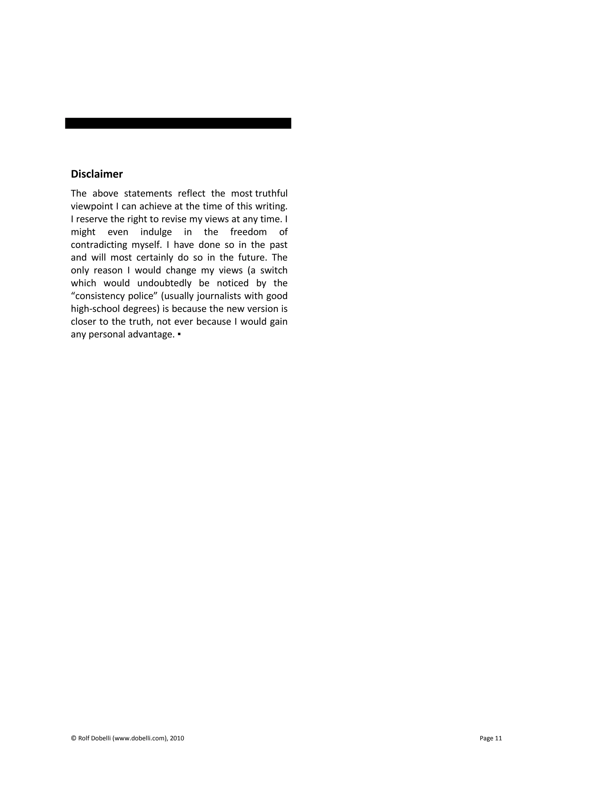 © Rolf Dobelli (www.dobelli.com), 2010 Page 11
Disclaimer
The above statements reflect the most truthful
viewpoint I can achieve at the time of this writing.
I reserve the right to revise my views at any time. I
might even indulge in the freedom of
contradicting myself. I have done so in the past
and will most certainly do so in the future. The
only reason I would change my views (a switch
which would undoubtedly be noticed by the
“consistency police” (usually journalists with good
high-school degrees) is because the new version is
closer to the truth, not ever because I would gain
any personal advantage. ▪
 