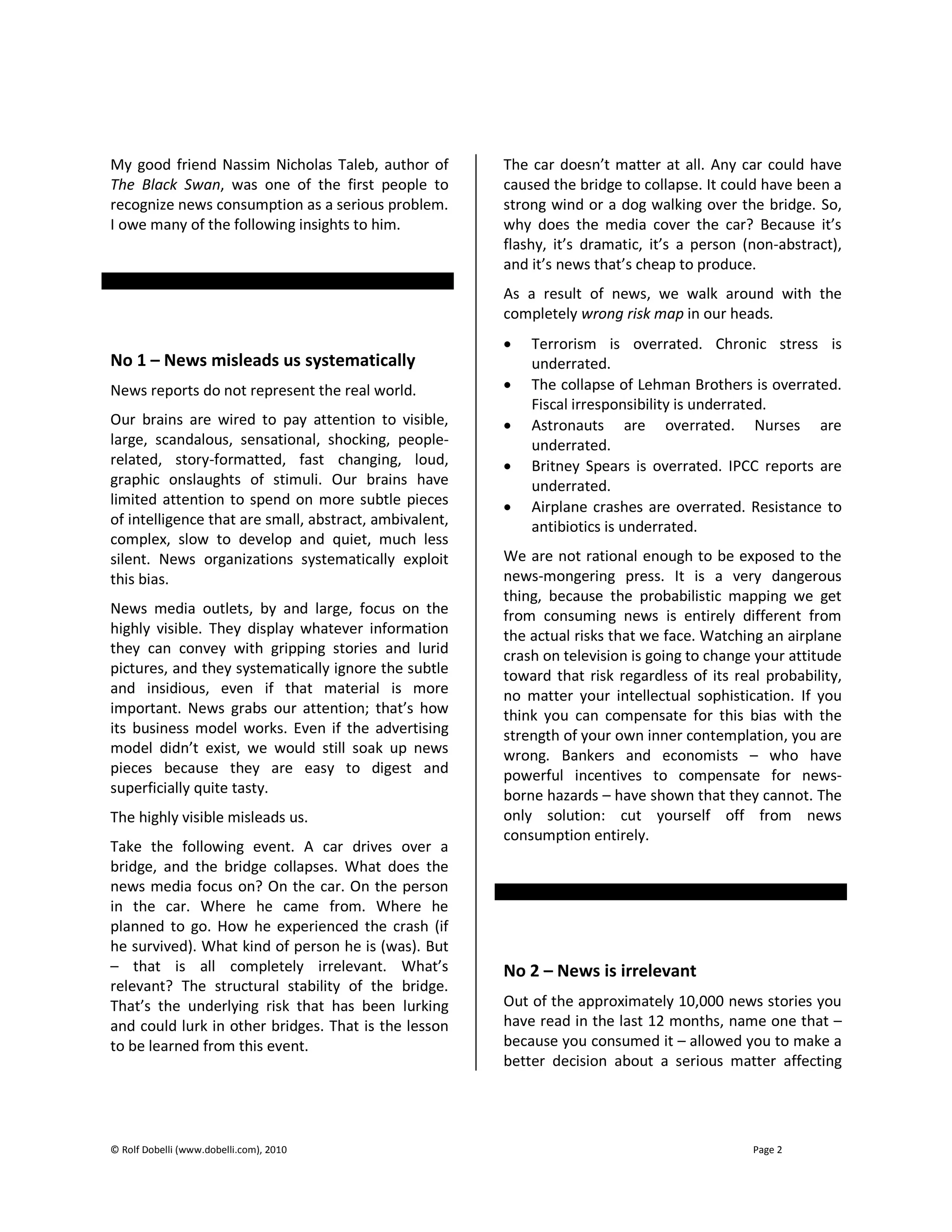© Rolf Dobelli (www.dobelli.com), 2010 Page 2
My good friend Nassim Nicholas Taleb, author of
The Black Swan, was one of the first people to
recognize news consumption as a serious problem.
I owe many of the following insights to him.
No 1 – News misleads us systematically
News reports do not represent the real world.
Our brains are wired to pay attention to visible,
large, scandalous, sensational, shocking, people-
related, story-formatted, fast changing, loud,
graphic onslaughts of stimuli. Our brains have
limited attention to spend on more subtle pieces
of intelligence that are small, abstract, ambivalent,
complex, slow to develop and quiet, much less
silent. News organizations systematically exploit
this bias.
News media outlets, by and large, focus on the
highly visible. They display whatever information
they can convey with gripping stories and lurid
pictures, and they systematically ignore the subtle
and insidious, even if that material is more
important. News grabs our attention; that’s how
its business model works. Even if the advertising
model didn’t exist, we would still soak up news
pieces because they are easy to digest and
superficially quite tasty.
The highly visible misleads us.
Take the following event. A car drives over a
bridge, and the bridge collapses. What does the
news media focus on? On the car. On the person
in the car. Where he came from. Where he
planned to go. How he experienced the crash (if
he survived). What kind of person he is (was). But
– that is all completely irrelevant. What’s
relevant? The structural stability of the bridge.
That’s the underlying risk that has been lurking
and could lurk in other bridges. That is the lesson
to be learned from this event.
The car doesn’t matter at all. Any car could have
caused the bridge to collapse. It could have been a
strong wind or a dog walking over the bridge. So,
why does the media cover the car? Because it’s
flashy, it’s dramatic, it’s a person (non-abstract),
and it’s news that’s cheap to produce.
As a result of news, we walk around with the
completely wrong risk map in our heads.
 Terrorism is overrated. Chronic stress is
underrated.
 The collapse of Lehman Brothers is overrated.
Fiscal irresponsibility is underrated.
 Astronauts are overrated. Nurses are
underrated.
 Britney Spears is overrated. IPCC reports are
underrated.
 Airplane crashes are overrated. Resistance to
antibiotics is underrated.
We are not rational enough to be exposed to the
news-mongering press. It is a very dangerous
thing, because the probabilistic mapping we get
from consuming news is entirely different from
the actual risks that we face. Watching an airplane
crash on television is going to change your attitude
toward that risk regardless of its real probability,
no matter your intellectual sophistication. If you
think you can compensate for this bias with the
strength of your own inner contemplation, you are
wrong. Bankers and economists – who have
powerful incentives to compensate for news-
borne hazards – have shown that they cannot. The
only solution: cut yourself off from news
consumption entirely.
No 2 – News is irrelevant
Out of the approximately 10,000 news stories you
have read in the last 12 months, name one that –
because you consumed it – allowed you to make a
better decision about a serious matter affecting
 