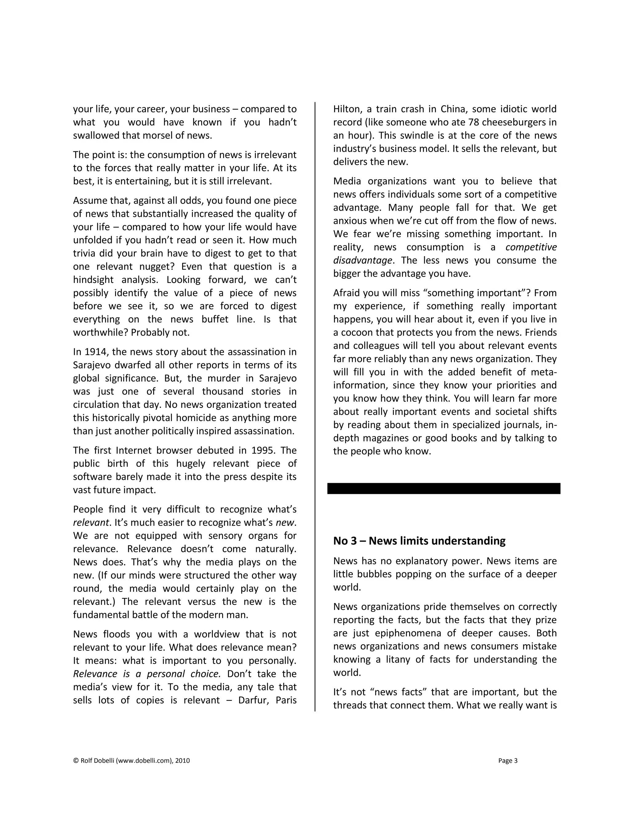 © Rolf Dobelli (www.dobelli.com), 2010 Page 3
your life, your career, your business – compared to
what you would have known if you hadn’t
swallowed that morsel of news.
The point is: the consumption of news is irrelevant
to the forces that really matter in your life. At its
best, it is entertaining, but it is still irrelevant.
Assume that, against all odds, you found one piece
of news that substantially increased the quality of
your life – compared to how your life would have
unfolded if you hadn’t read or seen it. How much
trivia did your brain have to digest to get to that
one relevant nugget? Even that question is a
hindsight analysis. Looking forward, we can’t
possibly identify the value of a piece of news
before we see it, so we are forced to digest
everything on the news buffet line. Is that
worthwhile? Probably not.
In 1914, the news story about the assassination in
Sarajevo dwarfed all other reports in terms of its
global significance. But, the murder in Sarajevo
was just one of several thousand stories in
circulation that day. No news organization treated
this historically pivotal homicide as anything more
than just another politically inspired assassination.
The first Internet browser debuted in 1995. The
public birth of this hugely relevant piece of
software barely made it into the press despite its
vast future impact.
People find it very difficult to recognize what’s
relevant. It’s much easier to recognize what’s new.
We are not equipped with sensory organs for
relevance. Relevance doesn’t come naturally.
News does. That’s why the media plays on the
new. (If our minds were structured the other way
round, the media would certainly play on the
relevant.) The relevant versus the new is the
fundamental battle of the modern man.
News floods you with a worldview that is not
relevant to your life. What does relevance mean?
It means: what is important to you personally.
Relevance is a personal choice. Don’t take the
media’s view for it. To the media, any tale that
sells lots of copies is relevant – Darfur, Paris
Hilton, a train crash in China, some idiotic world
record (like someone who ate 78 cheeseburgers in
an hour). This swindle is at the core of the news
industry’s business model. It sells the relevant, but
delivers the new.
Media organizations want you to believe that
news offers individuals some sort of a competitive
advantage. Many people fall for that. We get
anxious when we’re cut off from the flow of news.
We fear we’re missing something important. In
reality, news consumption is a competitive
disadvantage. The less news you consume the
bigger the advantage you have.
Afraid you will miss “something important”? From
my experience, if something really important
happens, you will hear about it, even if you live in
a cocoon that protects you from the news. Friends
and colleagues will tell you about relevant events
far more reliably than any news organization. They
will fill you in with the added benefit of meta-
information, since they know your priorities and
you know how they think. You will learn far more
about really important events and societal shifts
by reading about them in specialized journals, in-
depth magazines or good books and by talking to
the people who know.
No 3 – News limits understanding
News has no explanatory power. News items are
little bubbles popping on the surface of a deeper
world.
News organizations pride themselves on correctly
reporting the facts, but the facts that they prize
are just epiphenomena of deeper causes. Both
news organizations and news consumers mistake
knowing a litany of facts for understanding the
world.
It’s not “news facts” that are important, but the
threads that connect them. What we really want is
 
