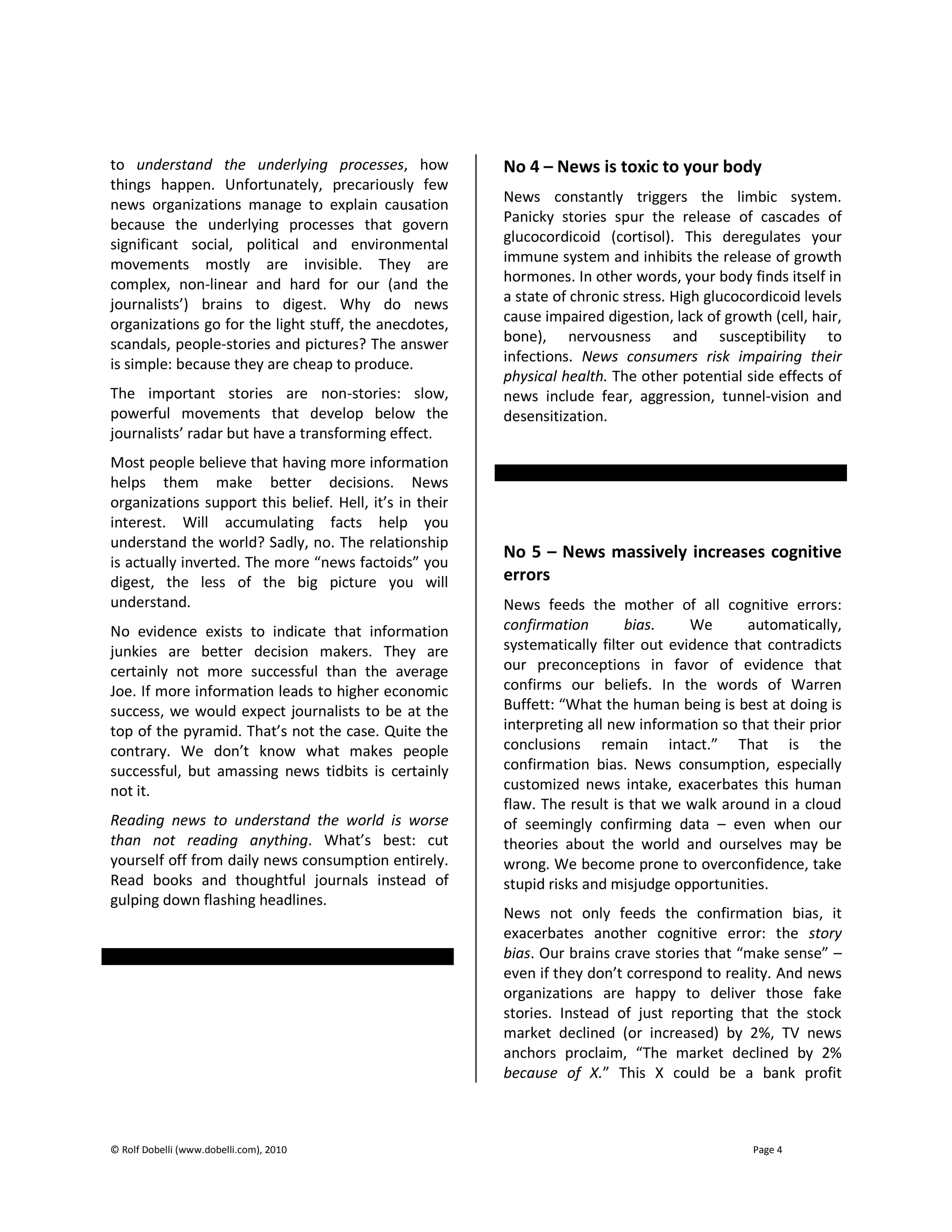 © Rolf Dobelli (www.dobelli.com), 2010 Page 4
to understand the underlying processes, how
things happen. Unfortunately, precariously few
news organizations manage to explain causation
because the underlying processes that govern
significant social, political and environmental
movements mostly are invisible. They are
complex, non-linear and hard for our (and the
journalists’) brains to digest. Why do news
organizations go for the light stuff, the anecdotes,
scandals, people-stories and pictures? The answer
is simple: because they are cheap to produce.
The important stories are non-stories: slow,
powerful movements that develop below the
journalists’ radar but have a transforming effect.
Most people believe that having more information
helps them make better decisions. News
organizations support this belief. Hell, it’s in their
interest. Will accumulating facts help you
understand the world? Sadly, no. The relationship
is actually inverted. The more “news factoids” you
digest, the less of the big picture you will
understand.
No evidence exists to indicate that information
junkies are better decision makers. They are
certainly not more successful than the average
Joe. If more information leads to higher economic
success, we would expect journalists to be at the
top of the pyramid. That’s not the case. Quite the
contrary. We don’t know what makes people
successful, but amassing news tidbits is certainly
not it.
Reading news to understand the world is worse
than not reading anything. What’s best: cut
yourself off from daily news consumption entirely.
Read books and thoughtful journals instead of
gulping down flashing headlines.
No 4 – News is toxic to your body
News constantly triggers the limbic system.
Panicky stories spur the release of cascades of
glucocordicoid (cortisol). This deregulates your
immune system and inhibits the release of growth
hormones. In other words, your body finds itself in
a state of chronic stress. High glucocordicoid levels
cause impaired digestion, lack of growth (cell, hair,
bone), nervousness and susceptibility to
infections. News consumers risk impairing their
physical health. The other potential side effects of
news include fear, aggression, tunnel-vision and
desensitization.
No 5 – News massively increases cognitive
errors
News feeds the mother of all cognitive errors:
confirmation bias. We automatically,
systematically filter out evidence that contradicts
our preconceptions in favor of evidence that
confirms our beliefs. In the words of Warren
Buffett: “What the human being is best at doing is
interpreting all new information so that their prior
conclusions remain intact.” That is the
confirmation bias. News consumption, especially
customized news intake, exacerbates this human
flaw. The result is that we walk around in a cloud
of seemingly confirming data – even when our
theories about the world and ourselves may be
wrong. We become prone to overconfidence, take
stupid risks and misjudge opportunities.
News not only feeds the confirmation bias, it
exacerbates another cognitive error: the story
bias. Our brains crave stories that “make sense” –
even if they don’t correspond to reality. And news
organizations are happy to deliver those fake
stories. Instead of just reporting that the stock
market declined (or increased) by 2%, TV news
anchors proclaim, “The market declined by 2%
because of X.” This X could be a bank profit
 