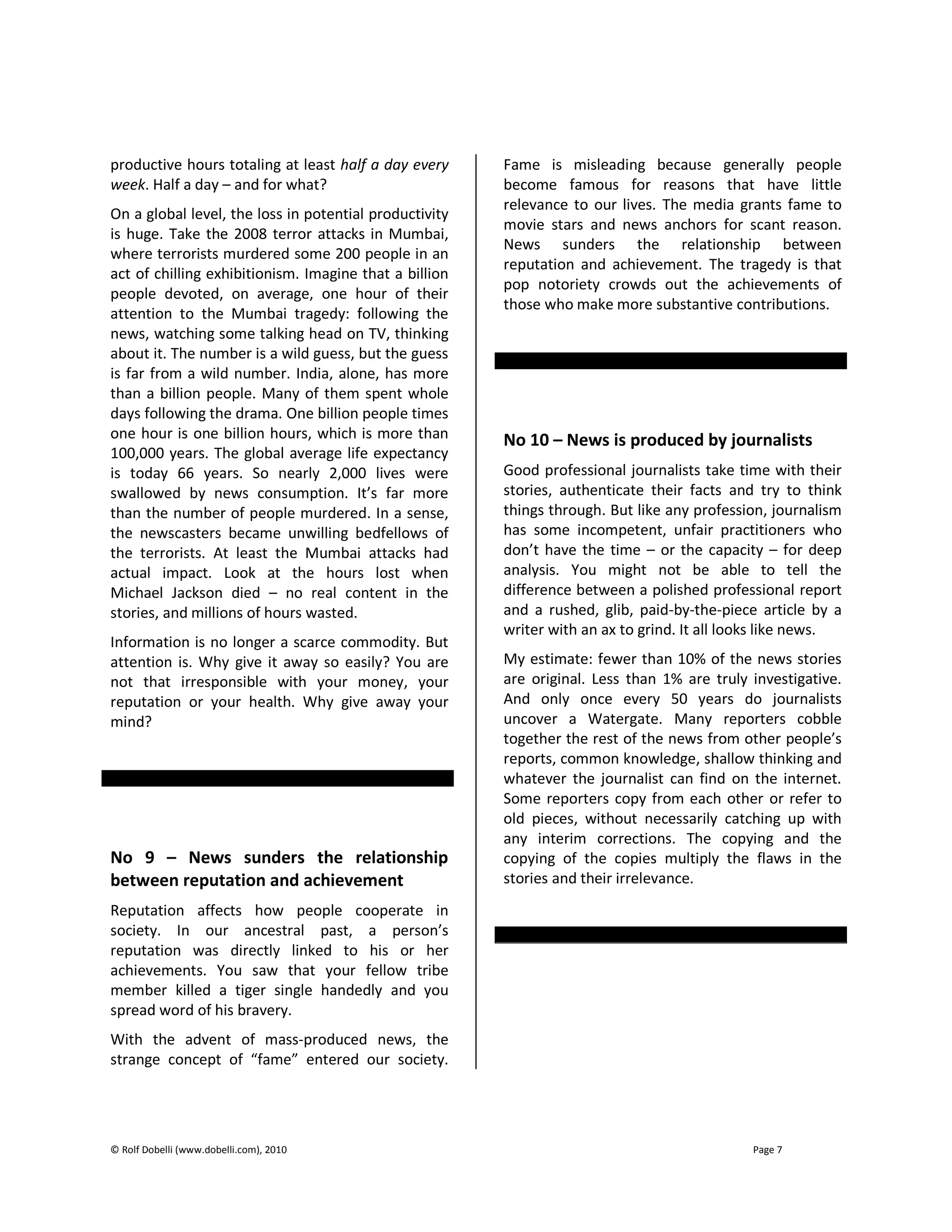 © Rolf Dobelli (www.dobelli.com), 2010 Page 7
productive hours totaling at least half a day every
week. Half a day – and for what?
On a global level, the loss in potential productivity
is huge. Take the 2008 terror attacks in Mumbai,
where terrorists murdered some 200 people in an
act of chilling exhibitionism. Imagine that a billion
people devoted, on average, one hour of their
attention to the Mumbai tragedy: following the
news, watching some talking head on TV, thinking
about it. The number is a wild guess, but the guess
is far from a wild number. India, alone, has more
than a billion people. Many of them spent whole
days following the drama. One billion people times
one hour is one billion hours, which is more than
100,000 years. The global average life expectancy
is today 66 years. So nearly 2,000 lives were
swallowed by news consumption. It’s far more
than the number of people murdered. In a sense,
the newscasters became unwilling bedfellows of
the terrorists. At least the Mumbai attacks had
actual impact. Look at the hours lost when
Michael Jackson died – no real content in the
stories, and millions of hours wasted.
Information is no longer a scarce commodity. But
attention is. Why give it away so easily? You are
not that irresponsible with your money, your
reputation or your health. Why give away your
mind?
No 9 – News sunders the relationship
between reputation and achievement
Reputation affects how people cooperate in
society. In our ancestral past, a person’s
reputation was directly linked to his or her
achievements. You saw that your fellow tribe
member killed a tiger single handedly and you
spread word of his bravery.
With the advent of mass-produced news, the
strange concept of “fame” entered our society.
Fame is misleading because generally people
become famous for reasons that have little
relevance to our lives. The media grants fame to
movie stars and news anchors for scant reason.
News sunders the relationship between
reputation and achievement. The tragedy is that
pop notoriety crowds out the achievements of
those who make more substantive contributions.
No 10 – News is produced by journalists
Good professional journalists take time with their
stories, authenticate their facts and try to think
things through. But like any profession, journalism
has some incompetent, unfair practitioners who
don’t have the time – or the capacity – for deep
analysis. You might not be able to tell the
difference between a polished professional report
and a rushed, glib, paid-by-the-piece article by a
writer with an ax to grind. It all looks like news.
My estimate: fewer than 10% of the news stories
are original. Less than 1% are truly investigative.
And only once every 50 years do journalists
uncover a Watergate. Many reporters cobble
together the rest of the news from other people’s
reports, common knowledge, shallow thinking and
whatever the journalist can find on the internet.
Some reporters copy from each other or refer to
old pieces, without necessarily catching up with
any interim corrections. The copying and the
copying of the copies multiply the flaws in the
stories and their irrelevance.
 