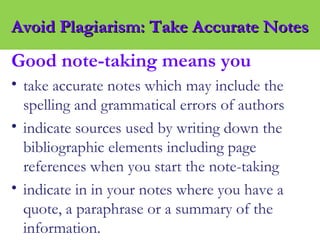 Good note-taking means you
• take accurate notes which may include the
spelling and grammatical errors of authors
• indicate sources used by writing down the
bibliographic elements including page
references when you start the note-taking
• indicate in in your notes where you have a
quote, a paraphrase or a summary of the
information.
Avoid Plagiarism: Take Accurate NotesAvoid Plagiarism: Take Accurate Notes
 