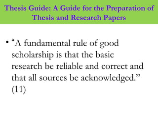 Thesis Guide: A Guide for the Preparation of
Thesis and Research Papers
• “A fundamental rule of good
scholarship is that the basic
research be reliable and correct and
that all sources be acknowledged.”
(11)
 