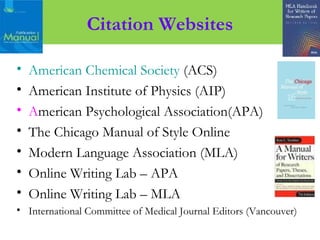 • American Chemical Society (ACS)
• American Institute of Physics (AIP)
• American Psychological Association(APA)
• The Chicago Manual of Style Online
• Modern Language Association (MLA)
• Online Writing Lab – APA
• Online Writing Lab – MLA
• International Committee of Medical Journal Editors (Vancouver)
Citation Websites
 