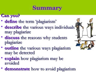 Summary
Can you?Can you?
• definedefine the term ‘plagiarism’the term ‘plagiarism’
• describedescribe the various ways individualsthe various ways individuals
may plagiarizemay plagiarize
• discussdiscuss the reasons why studentsthe reasons why students
plagiarizeplagiarize
• outlineoutline the various ways plagiarismthe various ways plagiarism
may be detectedmay be detected
• explainexplain how plagiarism may behow plagiarism may be
avoidedavoided
• demonstratedemonstrate how to avoid plagiarismhow to avoid plagiarism
 