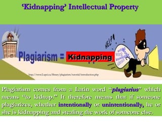 ‘‘Kidnapping’ Intellectual PropertyKidnapping’ Intellectual Property
http://www2.upei.ca/library/plagiarism/tutorial/introduction.phphttp://www2.upei.ca/library/plagiarism/tutorial/introduction.php
Plagiarism comes from a Latin word “Plagiarism comes from a Latin word “plagiariusplagiarius” which” which
means “to kidnap.” It therefore means that if someonemeans “to kidnap.” It therefore means that if someone
plagiarizes, whetherplagiarizes, whether intentionallyintentionally oror unintentionally,unintentionally, he orhe or
she is kidnapping and stealing the work of someone else.she is kidnapping and stealing the work of someone else.
KidnappingKidnapping
 