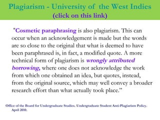 Plagiarism - University of the West Indies
(click on this link)
“Cosmetic paraphrasing is also plagiarism. This can
occur when an acknowledgement is made but the words
are so close to the original that what is deemed to have
been paraphrased is, in fact, a modified quote. A more
technical form of plagiarism is wrongly attributed
borrowing, where one does not acknowledge the work
from which one obtained an idea, but quotes, instead,
from the original source, which may well convey a broader
research effort than what actually took place.”
Office of the Board for Undergraduate Studies. Undergraduate Student Anti-Plagiarism Policy.
April 2010.
 